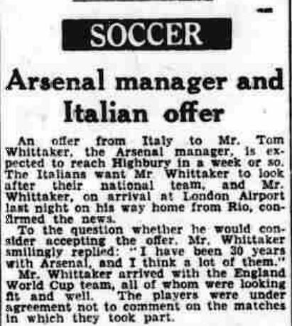 10 July, 1950: Italian national team want Arsenal manager 2 the Arsenal manager Tom Whittaker was very much in demand with the Italian national team., The Northern Whig and Belfast Post, Monday 10 July, 1950