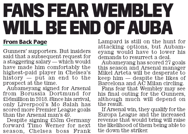 PIERRE-EMERICK AUBAMEYANG tried to force through a shock move to London rivals Chelsea in January, Sportsmail can reveal. Contact was made on behalf of the Arsenal captain — who is set to line up against the Blues in today’s FA Cup final — but the deal collapsed over the striker’s high wage demands. The 31-year-old, whose contract expires at the end of next season, was said to be keen on a move that would no doubt have infuriated the Gunners’ supporters. But insiders said that a subsequent request for a staggering salary — which would have made him comfortably the highest-paid player in Chelsea’s history — put an end to the prospect at the time. Aubameyang signed for Arsenal from Borussia Dortmund for £56million in 2018. Since his arrival, only Liverpool’s Mo Salah has scored more Premier League goals than the Arsenal man’s 49. Despite signing £53m Germany forward Timo Werner for next season, Chelsea boss Frank Lampard is still on the hunt for attacking options, but Aubameyang would have to lower his demands to resurrect a deal. Aubameyang has scored 27 goals this season and Arsenal manager Mikel Arteta will be desperate to keep him — despite the likes of Barcelona and AC Milan circling. Fans fear that Wembley may see his final outing for the Gunners, although much will depend on the result. If Arsenal win, they qualify for the Europa League and the increased revenue that would bring will raise the likelihood of them being able to tie down the striker.