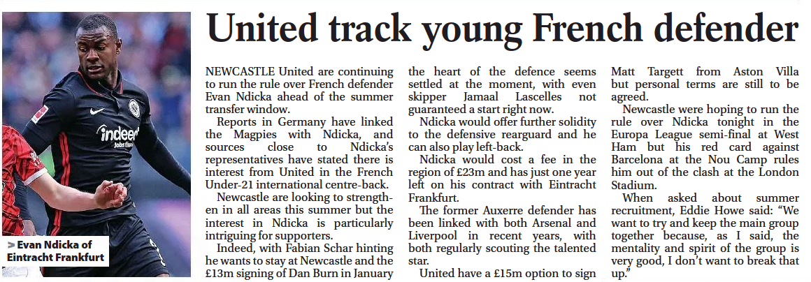 NEWCASTLE United are continuing to run the rule over French defender Evan Ndicka ahead of the summer transfer window. Reports in Germany have linked the Magpies with Ndicka, and sources close to Ndicka’s representatives have stated there is interest from United in the French Under-21 international centre-back. Newcastle are looking to strengthen in all areas this summer but the interest in Ndicka is particularly intriguing for supporters. Indeed, with Fabian Schar hinting he wants to stay at Newcastle and the £13m signing of Dan Burn in January the heart of the defence seems settled at the moment, with even skipper Jamaal Lascelles not guaranteed a start right now. Ndicka would offer further solidity to the defensive rearguard and he can also play left-back. Ndicka would cost a fee in the region of £23m and has just one year left on his contract with Eintracht Frankfurt. The former Auxerre defender has been linked with both Arsenal and Liverpool in recent years, with both regularly scouting the talented star. United have a £15m option to sign Matt Targett from Aston Villa but personal terms are still to be agreed. Newcastle were hoping to run the rule over Ndicka tonight in the Europa League semi-final at West Ham but his red card against Barcelona at the Nou Camp rules him out of the clash at the London Stadium. When asked about summer recruitment, Eddie Howe said: “We want to try and keep the main group together because, as I said, the mentality and spirit of the group is very good, I don’t want to break that up.” United track young French defender [The Journal, 29 April 2022]