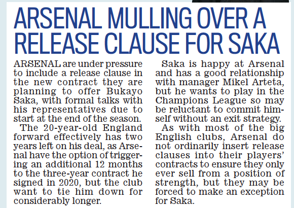 ARSENAL are under pressure to include a release clause in the new contract they are planning to offer Bukayo saka, with formal talks with his representatives due to start at the end of the season.  The 20-year-old england forward effectively has two years left on his deal, as Arsenal have the option of triggering an additional 12 months to the three-year contract he signed in 2020, but the club want to tie him down for considerably longer.  saka is happy at Arsenal and has a good relationship with manager Mikel Arteta, but he wants to play in the Champions league so may be reluctant to commit himself without an exit strategy.  As with most of the big english clubs, Arsenal do not ordinarily insert release clauses into their players’ contracts to ensure they only ever sell from a position of strength, but they may be forced to make an exception for saka.