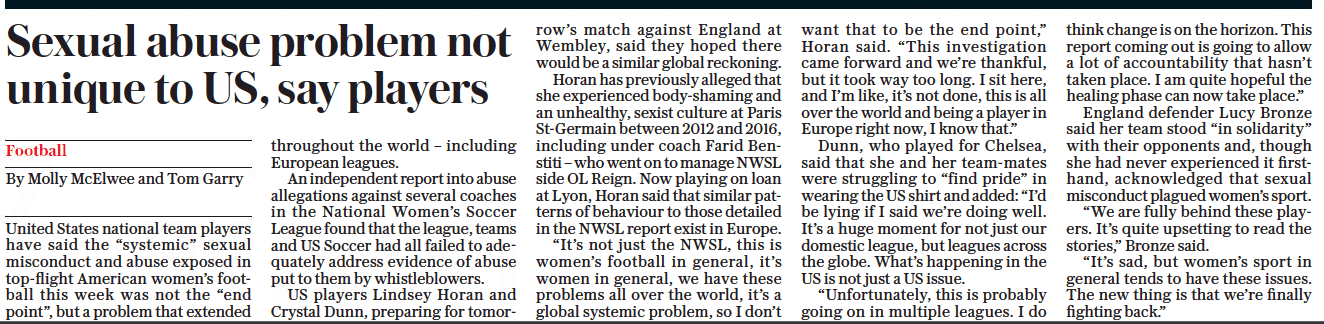 Beth Mead 'sickened' by USA football abuse report 3 Sexual abuse problem not unique to US, say players The Daily Telegraph6 Oct 2022By Molly Mcelwee and Tom Garry United States national team players have said the “systemic” sexual misconduct and abuse exposed in top-flight American women’s football this week was not the “end point”, but a problem that extended throughout the world – including European leagues. An independent report into abuse allegations against several coaches in the National Women’s Soccer League found that the league, teams and US Soccer had all failed to adequately address evidence of abuse put to them by whistleblowers. US players Lindsey Horan and Crystal Dunn, preparing for tomorrow’s match against England at Wembley, said they hoped there would be a similar global reckoning. Horan has previously alleged that she experienced body-shaming and an unhealthy, sexist culture at Paris St-germain between 2012 and 2016, including under coach Farid Benstiti – who went on to manage NWSL side OL Reign. Now playing on loan at Lyon, Horan said that similar patterns of behaviour to those detailed in the NWSL report exist in Europe. “It’s not just the NWSL, this is women’s football in general, it’s women in general, we have these problems all over the world, it’s a global systemic problem, so I don’t want that to be the end point,” Horan said. “This investigation came forward and we’re thankful, but it took way too long. I sit here, and I’m like, it’s not done, this is all over the world and being a player in Europe right now, I know that.” Dunn, who played for Chelsea, said that she and her team-mates were struggling to “find pride” in wearing the US shirt and added: “I’d be lying if I said we’re doing well. It’s a huge moment for not just our domestic league, but leagues across the globe. What’s happening in the US is not just a US issue. “Unfortunately, this is probably going on in multiple leagues. I do think change is on the horizon. This report coming out is going to allow a lot of accountability that hasn’t taken place. I am quite hopeful the healing phase can now take place.” England defender Lucy Bronze said her team stood “in solidarity” with their opponents and, though she had never experienced it firsthand, acknowledged that sexual misconduct plagued women’s sport. “We are fully behind these players. It’s quite upsetting to read the stories,” Bronze said. “It’s sad, but women’s sport in general tends to have these issues. The new thing is that we’re finally fighting back.”