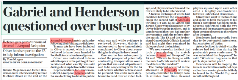 FA speak to Gabriel after Liverpool confrontation 19 Gabriel and Henderson questioned over bust-up Referee gets pair’s versions of Arsenal-liverpool flashpoint Oliver hands report to the FA to help inform investigation The Daily Telegraph11 Oct 2022Tom Morgan SPORTS NEWS CORRESPONDENT 2 Gabriel Magalhaes and Jordan Henderson were interviewed by referee Michael Oliver at the end of the Arsenal-liverpool match on Sunday following their blazing on-field row. Transcripts have been included in Oliver’s report, which is now believed to have been handed to Football Association investigators. Oliver was understood to have asked to speak to the pair to get their versions of what exactly was said during a bust-up between the teams. Representatives for Henderson, Gabriel, Liverpool, Arsenal and the FA are declining to detail in public what was said while evidence is reviewed. However, Gabriel is understood to have immediately complained to Oliver about something he is alleged to have heard. One source has subsequently raised the prospect of potentially contrasting interpretations over a phrase that was used. All parties are said to be cooperating with the FA as it decides whether action should be pursued. The clubs were dutybound to hand over all video footby age, and players who witnessed the row are likely to be interviewed. A furious exchange of words had escalated between the sets of players in the second half of Arsenal’s thrilling 3-2 win. Mikel Arteta and Jurgen Klopp were also spoken to by Oliver following the incident, and it is understood they, too, had another conversation with the referee after the match. The FA and the Professional Game Match Officials Limited said last night they remained in dialogue about the incident. “We are aware of an incident that took place during the match between Arsenal and Liverpool,” the FA said. “We are in dialogue with the match officials and will review the details of the incident.” The flashpoint occurred in the aftermath of Arsenal’s winning penalty, converted by Bukayo Saka 14 minutes from time. Several players squared up to each other amid a lengthy confrontation between Gabriel and Henderson. Oliver then went to the touchline and spoke to both managers to tell them a complaint had been made. Sources confirmed both the two players and the managers again gave their version of events to the referee after the game. Henderson had reportedly been due to do post-match interviews, but was taken off duties. Arteta declined to detail what the referee had told him during his post-match press conference. “It was an incident that happened,” he said. “Whatever happens on that pitch, stays on that pitch.” Henderson will be hoping the issue is resolved in a matter of days rather than weeks, given he is likely to travel to the World Cup next month with England.