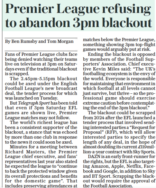 Premier League refuse to join EFL as 3pm Saturday blackout discussed 3 Premier League refusing to abandon 3pm blackout The Daily Telegraph13 Oct 2022By Ben Rumsby and Tom Morgan Fans of Premier League clubs face being denied watching their teams live on television at 3pm on Saturdays even if the traditional blackout is scrapped. The 2.45pm-5.15pm blackout could be axed under the English Football League’s new broadcast deal, the tender process for which was launched on Tuesday. But Telegraph Sport has been told that even if 3pm Saturday EFL games are shown live, Premier League matches may not follow. The world’s richest league has been a consistent supporter of the blackout, a stance that was echoed by more than one club in response to the news it could soon be axed. Minutes for a meeting between Richard Masters, the Premier League chief executive, and fans’ representatives last year also stated he expected the league to “continue to back the protected window given its overall protections and benefits for the domestic game”. That includes preserving attendances at matches below the Premier League, something showing 3pm top-flight games would arguably put at risk. Ending the blackout is opposed by members of the Football Supporters’ Association. Chief executive Kevin Miles said: “The UK’S footballing ecosystem is the envy of the world. Everyone is responsible for maintaining that environment in which football at all levels cannot just survive, but thrive – so the professional game should exercise extreme caution before contemplating the end of the 3pm blackout.” The blackout could be scrapped from 2024 after the EFL launched a tender process that involved sending interested parties a “Request for Proposal” (RFP), which will allow interested parties to specify the length of any deal, in the hope of almost doubling its current £119million-a-year contract with Sky Sports. DAZN is an early front-runner for the rights, but the EFL is also targeting Amazon, Apple, Netflix, Facebook and Google, in addition to Sky and BT Sport. Scrapping the blackout would require the approval of the Football Association.