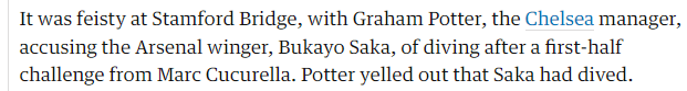 It was feisty at Stamford Bridge, with Graham Potter, the Chelsea manager, accusing the Arsenal winger, Bukayo Saka, of diving after a first-half challenge from Marc Cucurella. Potter yelled out that Saka had dived.