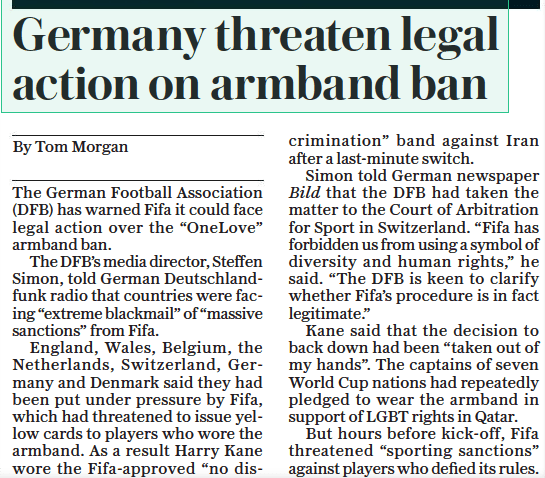 Germany consider legal action over FIFA OneLove armband ban 4 Germany threaten legal action on armband ban The Daily Telegraph23 Nov 2022By Tom Morgan The German Football Association (DFB) has warned Fifa it could face legal action over the “Onelove” armband ban. The DFB’S media director, Steffen Simon, told German Deutschlandfunk radio that countries were facing “extreme blackmail” of “massive sanctions” from Fifa. England, Wales, Belgium, the Netherlands, Switzerland, Germany and Denmark said they had been put under pressure by Fifa, which had threatened to issue yellow cards to players who wore the armband. As a result Harry Kane wore the Fifa-approved “no discrimination” band against Iran after a last-minute switch. Simon told German newspaper Bild that the DFB had taken the matter to the Court of Arbitration for Sport in Switzerland. “Fifa has forbidden us from using a symbol of diversity and human rights,” he said. “The DFB is keen to clarify whether Fifa’s procedure is in fact legitimate.” Kane said that the decision to back down had been “taken out of my hands”. The captains of seven World Cup nations had repeatedly pledged to wear the armband in support of LGBT rights in Qatar. But hours before kick-off, Fifa threatened “sporting sanctions” against players who defied its rules.