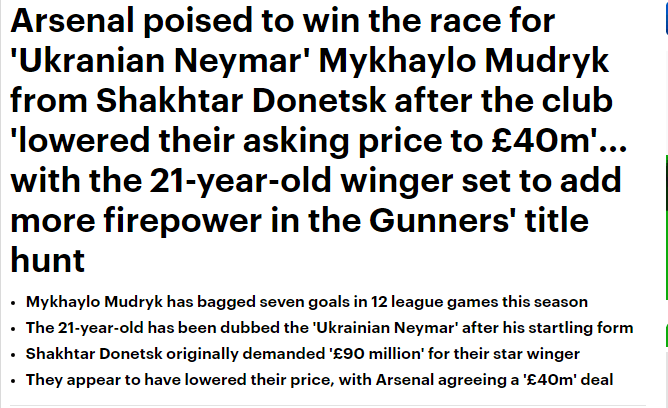 Arsenal agree £40m deal to sign Mykhaylo Mudryk - report 3 Arsenal poised to win the race for 'Ukranian Neymar' Mykhaylo Mudryk from Shakhtar Donetsk after the club 'lowered their asking price to £40m'... with the 21-year-old winger set to add more firepower in the Gunners' title hunt Mykhaylo Mudryk has bagged seven goals in 12 league games this season The 21-year-old has been dubbed the 'Ukrainian Neymar' after his startling form Shakhtar Donetsk originally demanded '£90 million' for their star winger They appear to have lowered their price, with Arsenal agreeing a '£40m' deal By MICHAEL RUDLING FOR MAILONLINE PUBLISHED: 10:44, 27 November 2022 | UPDATED: 11:40, 27 November 2022