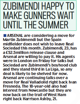 Arsenal prepared to pay Zubimendi £52.5m release clause 3 ZUBIMENDI HAPPY TO MAKE GUNNERS WAIT UNTIL THE SUMMER Daily Mail23 Jan 2023 ARSENAL are considering a move for Martin Zubimendi but the Spain midfielder does not wish to leave Real Sociedad this month. Zubimendi, 23, has a £52.5million release clause and Arsenal are willing to pay it. His agents were in London on Friday for talks but Sociedad are Zubimendi’s boyhood club and they stand third in La Liga, so any deal is likely to be shelved for now. Arsenal are continuing talks over a move for Real Valladolid right back Ivan Fresneda. The 18-year-old also had interest from Newcastle but they are now back on the trail of West Ham right back Harrison Ashby, 21.