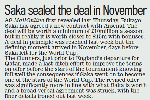 Arsenal agreed Saka mega-deal before World Cup 3 Saka sealed the deal in November Daily Mail2 Mar 2023 As MailOnline first revealed last Thursday, Bukayo saka has agreed a new contract with Arsenal. The deal will be worth a minimum of £10million a season, but in reality it is worth closer to £15m with bonuses. A deal in principle was reached last week but the defining moment arrived in November, days before saka left for the World cup. The Gunners, just prior to England’s departure for Qatar, made a last ditch effort to improve the terms on offer before the start of the tournament knowing full well the consequences if saka went on to become one of the stars of the World cup. The revised offer was significantly more in line with what saka is worth and a broad verbal agreement was struck, with the finer details ironed out last week.