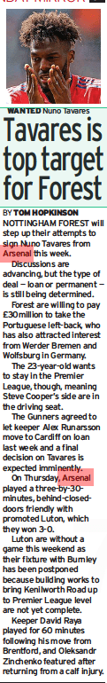 Tavares is top target for Forest Sunday Mirror (Northern Ireland)20 Aug 2023TOM HOPKINSON WANTED Nuno Tavares NOTTINGHAM FOREST will step up their attempts to sign Nuno Tavares from Arsenal this week.  Discussions are advancing, but the type of deal — loan or permanent — is still being determined.  Forest are willing to pay £30million to take the Portuguese left-back, who has also attracted interest from Werder Bremen and Wolfsburg in Germany.  The 23-year-old wants to stay in the Premier League, though, meaning Steve Cooper’s side are in the driving seat.  The Gunners agreed to let keeper Alex Runarsson move to Cardiff on loan last week and a final decision on Tavares is expected imminently.  On Thursday, Arsenal played a three-by-30minutes, behind-closeddoors friendly with promoted Luton, which they won 3-0.  Luton are without a game this weekend as their fixture with Burnley has been postponed because building works to bring Kenilworth Road up to Premier League level are not yet complete.  Keeper David Raya played for 60 minutes following his move from Brentford, and Oleksandr Zinchenko featured after returning from a calf injury.