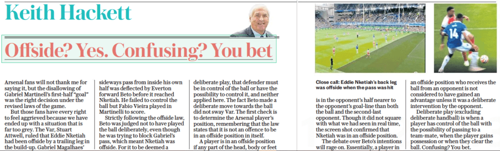 Arsenal offside goal shows PGMOL are killing spirit of football 5 Offside? Yes. Confusing? You bet The Daily Telegraph18 Sep 2023Keith Hackett Close call: Eddie Nketiah’s back leg was offside when the pass was hit Arsenal fans will not thank me for saying it, but the disallowing of Gabriel Martinell’s first-half “goal” was the right decision under the revised laws of the game. But those fans have every right to feel aggrieved because we have ended up with a situation that is far too grey. The Var, Stuart Attwell, ruled that Eddie Nketiah had been offside by a trailing leg in the build-up. Gabriel Magalhaes’ sideways pass from inside his own half was deflected by Everton forward Beto before it reached Nketiah. He failed to control the ball but Fabio Vieira played in Martinelli to score. Strictly following the offside law, Beto was judged not to have played the ball deliberately, even though he was trying to block Gabriel’s pass, which meant Nketiah was offside. For it to be deemed a deliberate play, that defender must be in control of the ball or have the possibility to control it, and neither applied here. The fact Beto made a deliberate move towards the ball did not sway Var. The first check is to determine the Arsenal player’s position, remembering that the law states that it is not an offence to be in an offside position in itself. A player is in an offside position if any part of the head, body or feet is in the opponent’s half nearer to the opponent’s goal-line than both the ball and the second-last opponent. Though it did not square with what we had seen in real time, the screen shot confirmed that Nketiah was in an offside position. The debate over Beto’s intentions will rage on. Essentially, a player in an offside position who receives the ball from an opponent is not considered to have gained an advantage unless it was a deliberate intervention by the opponent. Deliberate play (excluding deliberate handball) is when a player has control of the ball with the possibility of passing to a team-mate, when the player gains possession or when they clear the ball. Confusing? You bet.