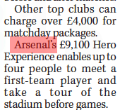 Arsenal charging £9k to meet a player 4 Other top clubs can charge over £4,000 for matchday packages. Arsenal’s £9,100 Hero Experience enables up to four people to meet a first-team player and take a tour of the stadium before games.