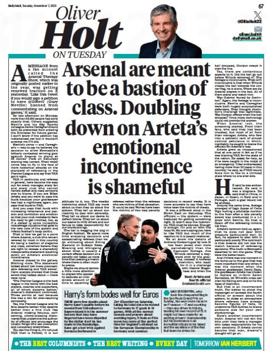 Arsenal vs PGMOL and the media: A roundup 3 READ THIS Arsenal are meant to be a bastion of class…but they’ve been shamefully irresponsible Daily Mail7 Nov 2023 Rant: Arteta and fourth official Graham Scott GETTY Amessage from a fan account called the arsenal Therapy show, which was originally posted earlier in the year, was getting renewed traction on X yesterday. ‘Like this tweet if you would sign a petition to have @gNev2 (gary Neville) banned from commentating on arsenal games,’ it said. By late afternoon on monday, more than 25,000 people had done exactly that. Others suggested Neville and his sky sports colleague Jamie Carragher should both be prevented from entering the emirates for future games. I don’t know if the petition has materialised yet but it wouldn’t surprise me if it did. Neville’s crime — and Carragher’s — was to say he believed the decision to allow Newcastle’s bitterly contested winning goal against arsenal to stand at st James’ Park on saturday evening was correct. Their wider crime was to fly in the face of more hysterical attacks on the standard of refereeing in the Premier League and say that VaR got it right. VaR in particular, and referees in general, have become the easy out for every manager, every fan and every club who cannot handle defeat and need someone else to blame. If you are mikel arteta and you want to pass the buck because your goalkeeper has had a nightmare again, you pass that buck to VaR. and you pass that buck with increasing vehemence and passion and conviction and emotion so that your club mistakenly feels the need to get involved, too, as if a defeat is some incredible miscarriage of justice that goes to the very core of the system and infects football’s body politic. That is how we get to a point where arsenal, a club who remain revered by most in this country for being a bastion of elegance and class, somehow believe they are right to release a shamefully irresponsible statement doubling down on arteta’s emotional incontinence. arsenal played to the gallery. Nothing more. The statement talked about ‘yet more unacceptable refereeing and VaR errors’. Calm analysis showed that those errors they talked about — there were none. ‘The Premier League is the best league in the world with the best players, coaches and supporters, all of whom deserve better,’ arsenal’s statement continued. Three points at last because this was a win for over-reaching pomposity. Yes, the Premier League and its fans deserve better: they deserve better than a fine club like arsenal making fatuous, selfserving, crowd-pleasing statements that undermine the authority of officials and encourage the lunatic fringe who see corruption and conspiracy everywhere. You see the thing is, it’s not just VaR that is flawed; it is our attitude to it, too. The weekly histrionics about VaR say more about us than they do about the system. They tell us about our inability to deal with adversity. They tell us about our desire to deflect blame. They tell us about our desire to vilify others and our failure to take responsibility for our shortcomings. The tail is wagging the dog in english football. We spend more time analysing decisions and assassinating referees than we do enthusing about erling Haaland or Bukayo saka. moaning and whingeing about what is usually a correct offside decision or a penalty call takes up more time than praising a match where there is often much to praise. maybe we should devote a little more attention to players who appear to dedicate an inordinate amount of time to deceiving referees rather than the referees who are victims of that deception. It could be said Wolves have been the victims of two bad penalty decisions in recent weeks. It is more accurate to say they have twice been the victims of cheats. It was a different story in the North east on saturday. The officials — the system — were traduced for getting something right. It didn’t stop the histrionics. VaR must be banned. enough is enough. On and on with the hissy fit. No one’s saying you have to like VaR but much of the reaction to it is deeply irrational. We all know the details of anthony gordon’s goal by now. It has been pored over more painstakingly than the Zapruder footage. Joe Willock retrieved a wayward shot by the goalline, crossed it towards Joelinton, who leapt for it in a challenge with gabriel magalhaes and when the ball dropped, gordon swept it over the line. Yes, there are contentious aspects to it. Did the ball go out before Willock retrieved it? The footage is inconclusive. What isn’t inconclusive is that when Willock chases the ball towards the corner flag, he is alone. There are six arsenal players in the box. all of them stand and watch him. Was gabriel fouled by Joelinton? again, the footage is inconclusive. Neville and Carragher were both hugely accomplished defenders. They thought Joelinton’s challenge was legitimate. Was gordon offside when the ball dropped? Once more, technology could not provide the answer. When arsenal lost, the screaming started. From their fans, who said they had been cheated, but most of all from their manager, arteta, who flew into a pathetic rant of almost comical petulance in which, inevitably, he sought to blame the officials for arsenal’s loss. arteta grew so impassioned that at one point it felt as if he was blaming VaR for the state of the nation. He asked for help, as if he were caught in the midst of an emergency. ‘I feel embarrassed having more than 20 years in this country,’ he said, as if VaR would force him to flee to a civilised place where no one ever errs. HE said he was embarrassed. He said it was a disgrace. He said that in China, in Japan, in spain, in Italy and in Portugal, such a goal would not be allowed. around the same time, footage emerged of Iago aspas of Celta Vigo hurling a pitchside monitor to the floor after a late penalty award was overturned in a 1-1 draw with sevilla. so that is spain off the refereeing nirvana list then. arteta’s tantrum told us, again, that he does not deal with pressure particularly well. In fact, he appears to deal with it particularly poorly. The cold truth is that arsenal did not lose the match because of refereeing decisions. The truth is Newcastle deserved to win the game. They were the better team. and if there was one moment in the build-up to the goal that was more important than any other, it was the moment when the arsenal goalkeeper, David Raya, the goalkeeper arteta has chosen to replace an in- form aaron Ramsdale, let Willock’s cross sail over his flailing arm and on to the head of Joelinton. But that is an inconvenient truth. Far better to shoot the messenger or lambast the fourth official or scream about the system, to stoke an atmosphere where referees have already become figures of hate, to undermine VaR further, to blame someone else for your own shortcomings. Here’s another inconvenient truth: arsenal will not win the title until they have a manager who takes responsibility for his own decisions. If arteta cannot become that man, arsenal’s drought will go on.
