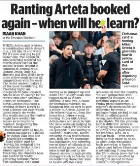 Ranting Arteta booked again – when will he learn? Daily Mail18 Dec 2023ISAAN KHAN at the Emirates Stadium SHUTTERSTOCK Christmas card: a fuming Mikel Arteta is given his fourth yellow card of the season after disputing a foul on Saka MIKEL Arteta and referees. A combination which doesn’t mix, a bit like oil and water. Yet it’s now starting to get rather silly. The Spaniard, who yesterday received his fourth yellow card of the season, is joint-second in cautions at Arsenal with Gabriel Jesus. Only Kai Havertz and Ben White have more yellow cards across all competitions with five each. The wider context makes it all the more bewildering. On Thursday night, an independent panel cleared Arteta of an FA charge for his referee rant after Arsenal’s defeat by Newcastle. The north London club used a criminal defence lawyer to beat a drawn-out case which lasted nearly six weeks. You would assume the matter might have awoken his senses as to touchline conduct. Respecting the referee and all that. Particularly after he had to watch his side’s 1-0 defeat by Aston Villa from the stands for accruing a third yellow card for leaving his technical area to celebrate Declan Rice’s winner against Luton. Yesterday, the Gunners boss was carded for wildly gesturing towards referee Tim Robinson, both arms waving as he jumped up and down after Bukayo Saka was tugged back by Kaoru Mitoma. A foul, yes. A cause for animated reaction, no. Robinson trotted over to give a yellow to Arteta. Abuse of the referee rang out from the home fans, before a song lauding ‘Super Mik Arteta’. Arteta does not seem to take the issue seriously judging by his post-match TV interview. He quipped: ‘I was waving to (Gabriel) Martinelli’, before breaking into a mischievous grin. Mail Sport’s campaign has highlighted the worrying rise in abuse of officials at all levels of the game. And the issue is not helped by the dissent shown by high-profile managers such as Arteta. It is emboldening those that wish to heckle officials every weekend all over the country. You can sympathise with heightened emotion. As he forcefully argued at his Friday press conference, a referee’s decision can be the difference between a manager being sacked or not. When an official gets it wrong, sometimes a reaction is inevitable. Yet the problem here is different. Arteta is crossing the boundaries, both in terms of the guidelines and his technical area, on a regular basis — even when there is little cause to do so, as when Saka was pulled back yesterday. A fourth yellow card before Christmas is astonishing. It may lead the FA to clamp down further on this issue in an effort to finally put an end to these constant infringements. Article Name:Ranting Arteta booked again – when will he learn? Publication:Daily Mail Author:ISAAN KHAN at the Emirates Stadium Start Page:7 End Page:7