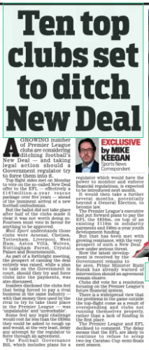 Arsenal joins Premier League clubs' revolt against "New Deal" funding plan 2 Ten top clubs set to ditch New Deal Daily Mail13 Mar 2024By MIKE KEEGAN Sports News Correspondent AGROWING number of Premier League clubs are considering ditching football’s New Deal — and taking legal action should a Government regulator try to force them into it. Top flight sides met on Monday to vote on the so-called New Deal offer to the EFL — effectively a £ 167million- a- year rescue package over five years — ahead of the imminent arrival of a new football ombudsman. But the ballot did not take place after half of the clubs made it clear it was not worth doing so. Fourteen must vote in favour for anything to be approved. Mail Sport understands those clubs were Arsenal, Chelsea, Tottenham, Liverpool, West Ham, Aston Villa, Wolves, Nottingham Forest, Crystal Palace and Bournemouth. As part of a forthright meeting, the prospect of canning the deal entirely was raised, while a plan to take on the Government in court, should they try and force clubs into the payments, was also discussed. Insiders disclosed the clubs feel that being forced to pay a rival business in the same industry — with that money then used by the rival to try to take their place in the Premier League — was ‘unpalatable’ and ‘unworkable’. Some feel any legal challenge would cost far less than the £836m they could be asked to cough up and would, at the very least, delay any attempt by the regulator to force through an agreement. The Football Governance Bill, which includes plans for a regulator which would have the power to monitor and enforce financial regulations, is expected to be introduced next month. It would then take a further several months, potentially beyond a General Election, to become law. The Premier League’s executive had put forward plans to pay the EFL the £836m, on top of an existing £ 110m in solidarity payments and £40m-a-year youth development funding. But that has been met with growing resistance, with the very prospect of such a New Deal now under serious threat. How the latest development is received by the Government remains to be seen. Prime Minister Rishi Sunak has already warned of intervention should an agreement remain elusive. Clubs did vote for a resolution focusing on the Premier League’s future financial system. There is a widespread view that the problems in the game outside the top-flight come as a result of overspending and clubs not running themselves properly, rather than a lack of funding in the first place. The Premier League and EFL declined to comment. The delay means that the EFL are likely to continue to refuse to scrap two-leg Carabao Cup semi-finals next season. Article Name:Ten top clubs set to ditch New Deal Publication:Daily Mail Author:By MIKE KEEGAN Sports News Correspondent Start Page:65 End Page:65