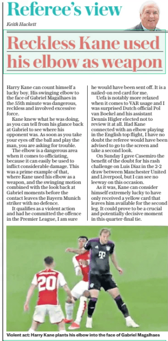 Kane elbow a "Blatant red card" says former referee 3 Reckless Kane used his elbow as weapon The Daily Telegraph10 Apr 2024Keith Hackett Violent act: Harry Kane plants his elbow into the face of Gabriel Magalhaes Harry Kane can count himself a lucky boy. His swinging elbow to the face of Gabriel Magalhaes in the 55th minute was dangerous, reckless and involved excessive force. Kane knew what he was doing, as you can tell from his glance back at Gabriel to see where his opponent was. As soon as you take your eyes off the ball and play the man, you are asking for trouble. The elbow is a dangerous area when it comes to officiating, because it can easily be used to inflict considerable damage. This was a prime example of that, where Kane used his elbow as a weapon, and the swinging motion combined with the look back at Gabriel moments before the contact leaves the Bayern Munich striker with no defence. It qualifies as a violent action and had he committed the offence in the Premier League, I am sure he would have been sent off. It is a nailed-on red card for me. Uefa is notably more relaxed when it comes to VAR usage and I was surprised Dutch official Pol van Boekel and his assistant Dennis Higler elected not to review it at all. Had Kane connected with an elbow playing in the English top flight, I have no doubt the referee would have been advised to go to the screen and take a second look. On Sunday I gave Casemiro the benefit of the doubt for his rash challenge on Luis Diaz in the 2-2 draw between Manchester United and Liverpool, but I can see no leeway on this occasion. As it was, Kane can consider himself extremely lucky to have only received a yellow card that leaves him available for the second leg. It could prove to be a crucial and potentially decisive moment in this quarter-final tie. Article Name:Reckless Kane used his elbow as weapon Publication:The Daily Telegraph Author:Keith Hackett Start Page:3 End Page:3