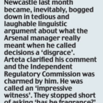 THE FA’s case against Mikel Arteta for the abuse he aimed at officials after Arsenal’s defeat to Newcastle last month became, inevitably, bogged down in tedious and laughable linguistic argument about what the Arsenal manager really meant when he called decisions a ‘disgrace’. Arteta clarified his comment and the Independent Regulatory Commission was charmed by him. He was called an ‘impressive witness’. They stopped short of asking ‘has he fragrance?’, but his exoneration was nevertheless permission for those who abuse referees at all levels to carry on ranting.