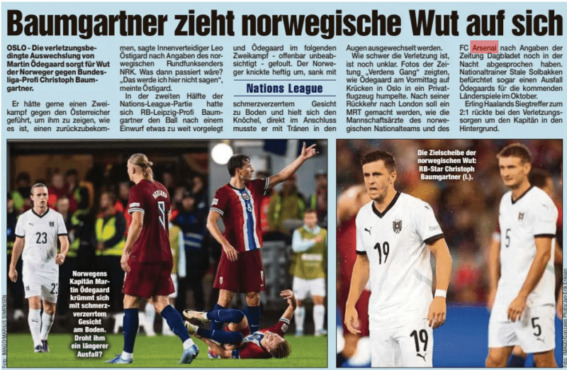 Norway players' anger at Baumgartner after Odegaard injury 2 Baumgartner draws Norwegian anger Dresdner Morgenpost11 Sep 2024 Norway's captain Martin Ödegaard writhes on the ground with his face contorted in pain. Is he in danger of a prolonged failure? OSLO - The injury-related replacement of Martin Ödegaard causes anger of the Norwegians against Bundesliga professional Christoph Baumgartner. He would have liked to have fought a duel against the Austrian to show him what it's like to get one back, central defender Leo Östigard said, according to Norwegian broadcaster NRK. What would have happened then? "I'm not going to say that here," Östigard said. In the second half of the Nations League game, RB Leipzig professional Baumgartner had put the ball a little too far in front of him after a throw-in and fouled Ödegaard - apparently unintentionally - in the following duel. The Norwegian bent over violently, sank with Nations League with a pain-distorted face to the ground and held his ankle, right afterwards he had to cry with tears in the Eyes are replaced. It is still unclear how serious the injury is. Photos of the newspaper "Verdens Gang"showed how Ödegaard limped into a private plane on crutches in Oslo in the morning. After his return to London, an MRI is to be done, as the team doctors of the Norwegian national team and the Arsenal FC, according to the newspaper Dagbladet, still agreed on the night. National coach Stale Solbakken even fears that Ödegaard will miss the upcoming international matches in October. Erling Haaland's winning goal for the 2:1 moved into the background due to injury concerns for the captain.