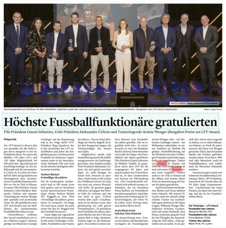 Arsene Wenger presents award at 90th anniversary of Liechtenstein Football Association 2 Top football officials congratulated Fifa President Gianni Infantino, Uefa President Aleksander Čeferin and coaching legend Arsène Wenger presented prizes at the LFV Award. Liechtensteiner Vaterland8 Oct 2024 Benjamin Büchel was congratulated by Aleksander Čeferin, Fiona Batliner by Gianni Infantino and Mario Frick by coaching legend Arsène Wenger on the respective titles (from left to right). The LFV award this year was more special than all previous ones. The anniversaries "90 years of LFV" and "50 years of membership in Fifa and Uefa" were integrated into the 14th gala evening of this kind. Especially and only confirmed at short notice: On the occasion of the anniversaries, the international crème de la crème in football took the honor and congratulated the Liechtenstein Football Association personally on Monday evening at the TAK in Schaan. Fifa President Gianni Infantino, Uefa President Aleksander Čeferin and Arsenal coaching legend Arsène Wenger were very special and prominent guests. They all congratulated the LFV and were happy to be there at the rendezvous of the Liechtenstein football family. "Priceless" opened the award musically with a "Nations League" anthem, followed by presenter Georges Lüchinger with the welcome and subsequently by LFV President Hugo Quaderer, who looked back on the history of the LFV and called the integration of Liechtenstein football into the Swiss league system as well as into the international associations Fifa and Uefa as the absolutely most important milestones. Norbert Büchel - Volunteer of the Year Aron Sele was honored for 50 international matches (there are now 59), and then Sports Minister Dominique Hasler was able to congratulate Norbert Büchel (FC Ruggell) on the title of "Volunteer of the Year". He promised: "As long as I can, I will continue to work for FC Ruggell and football". Then the actual LFV award followed with the announcement of the new title holders "Footballer, footballer and Coach of the Year". However, the wrong term is new: the defending champions of the last two years won in all three categories. Each award was relaxed by the anniversary greetings of the high-ranking guests. The kick-off was made by Uefa President Aleksander Čeferin, who immediately apologized for being probably the only one in the room not to speak German. With that, he already had the audience's laughter with him, as well as with his wish: "I hope you win against Gibraltar, because you lost against San Marino and that was not so good". But Čeferin also said: "Liechtenstein is a small country, but equivalent to every big football nation". He congratulated the footballer of the Year, Benjamin Büchel, who won the title for the third time in a row. Čeferin said before the announcement: "There will be in many countries Striker was voted Footballer of the Year. This is actually not fair". In Liechtenstein, a goalie is now the winner three times in a row with Benjamin Büchel. Fifa President Gianni Infantino congratulated the footballer of the Year in the Valais dialect. Before that, he congratulated the LFV for the past 90 years and explicitly addressed women's football, in which Liechtenstein has recently had a Fifa ranking. "Women's football is developing rapidly worldwide," said Infantino, who then congratulated Fiona Batliner on being the footballer of the Year. Here, too, despite injury, the defending champion, who is under contract with FC St.Gallen, wins for the third time in a row. Mario Frick also gets the title hat-trick The "Coach of the Year" award was presented by none other than a coaching legend Arsène Wenger, or – as presenter Lüchinger said - the world coach par excellence. In his function as director of global football promotion at Fifa, the 74-year-old Frenchman is not yet so well known, but as Arsenal's long-time coach. He won several trophies from 1996 to 2018 and is still idolized at Arsenal FC. Yesterday he was on stage at the TAK in Schaan and was able to congratulate Mario Frick on the award as coach of the Year. Like Benjamin Büchel and Fiona Batliner, Frick also celebrated a hat-trick. With his FC Luzern, the currently most successful coach from Liechtenstein is at the very top of the Super League. While Wenger discovered similarities between Liechtenstein and his origin, Alsace, Frick's pulse was higher when the award was handed over. "You don't get used to anything. It's special to be standing here next to a legend, in front of so many well-known guests," says Frick. He reinforced the thesis made by Wenger before that the positive must be promoted in every player. Frick: "We are all human beings, even in the football business, and we also want to be treated as human beings". There were also greetings from the Swiss Football Association. Dominique Blanc, SFV President, underlined the joy of the 90 years of cooperation. "Liechtenstein has a prince, sport has a king, and that's football," Blanc said. Footballer of the Year: Benjamin Büchel, FCV Footballer of the Year: Fiona Batliner, FCSG Coach of the Year: Mario Frick, FC Luzern