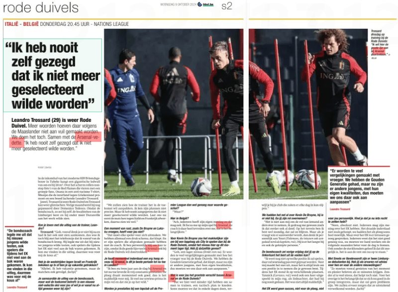 Leandro Trossard: I never asked not to be selected 2 "I never said I didn't want to be selected anymore.” Leandro Trossard (29) is again Red Devil. According to the Maaslander, more words do not have to be made dirty. We'll do it anyway. Along with the Arsenal vedette. "I never said I didn't want to be selected.” Het Belang van Limburg9 Oct 2024 In the entrance hall of the modern KBVB Federal Building in Tubeke hangs a giant ledwall of around 20 m2. Across the screen, non-stop pictures of the Red Flames celebrating with a group of fans, Onana in an anti-racism T-shirt, Missipo promoting the international against Greece and a wide-smiling Leandro trossard. Yes, Trossard is Red Devil again and Trossard can smile again. Last month he was passed by Domenico Tedesco. Because the national coach, he said himself, knows the qualities of the Limburger and he wanted to see Duranville at work, among other things. Could you live with the trainer's explanation, Leandro? Trossard: "Gosh, you don't think about it beforehand and I didn't see it coming either, so I was still happy with the call I got from the national coach in advance. He explained to me that he wanted to test new guys, including players who had not done much during the European Championship. I could agree with that explanation, that was the end of the story for me.” Have you watched the matches against Israel and France on tv or have you been drawn on vacation? “Both. I took a vacation, but also followed the matches. (laughs)” "We will see how the coach wants to deal with it in the future, I don't know his plans exactly. But I never indicated that I didn't want to be selected anymore. Now let's finish the matches against Italy and France first, then we'll see.” A moment of rest, as De Bruyne and Lukaku asked, is not necessary for you? "Every player has to take care of that. We all have a busy schedule, that's right. And there are players who have made arrangements with the coach. I am personally happy to be here, because I want to continue the good line at Arsenal with the Red Devils.” You are indeed achieving a very high level at Arsenal at the moment, is this your best period so far in London? "I've been at Arsenal for two years now and so far I've had pretty consistent performances. The team is also running well at the moment, then it's easy for me. I feel great in my skin anyway and you can see that on the field.” Is the League worth enough? "Where?” Here in Belgium? "Well, everyone has their own opinion and that is allowed. I focus on my game at Arsenal, the coach is very happy with me, that's the most important thing.” For Kevin De Bruyne it would be easier to play with a top team like City than with the Red Devils, because the level here is lower at the moment. Do you have the same feeling? "Gosh, a lower level (think for a moment). Too many comparisons are made with how it used to be with the Red Devils. We had the Golden Generation, that's right, but now there are other guys, with their own qualities, so we have to adapt to that too.” "That here we have much less time to train together, to knead a tactical plan. Sometimes we have to do that in a few days, ter you are at your club that can sharpen things every day.” We just talked about Kevin De Bruyne, he's not here. Will you take over his role? “It's not up to me to take over someone else's role, I just behave the way I did before. I am quite competent in the field, it will remain so. But when you ask who will be captain, I personally think of Youri (Tielemans, who in the meantime was also referred to as Captain, Ed.). He's been there the longest and also the cut person.” The national coach said last Friday that you can do best on the left side? Leandro Trossard “I don't know what position I'm going to play, we won't talk about that until Wednesday. For me it doesn't matter, but it's always nice to take a position that you are used to. During the European Championship, I stood in different places. Yannick (Carrasco, Ed.) was also played out once in my back, as a left back, he had never done that before. It wasn't always easy.” "There are too many comparisons with the past. We have had the Golden Generation, but now there are other guys, with their own qualities, so we have to adapt to that too” for you personally. Do you think you have something to fix now? "No, absolutely not. Everyone can have their opinion on the European Championship. It did not turn out as hoped, we had it as a team sometimes very difficult. But enough has been said about the European Championship. Everyone knows that it was not good enough, now we have to work hard to show better in the following months. Even without the strongholders, I believe that this is possible, it is up to the rest to get up now.” With Smets and Vandevoordt there are two Limburg debutants. Do you, as an experienced rat, have advice for them and for the other newbies? "They should especially enjoy the moment and have fun when they are given minutes. Without too much stress, that doesn't help. For the rest, it is important that they integrate well into the group now, but that will not be a problem. We will make sure they are well received. (smile)” FC LIMBURG - ' s Herenelderen Arjen dal Pozzo (3A) Glenn Neven At tore the anterior cruciate ligaments from his knee. In november, the attacker goes under the knife. He has to rehabilitate for nine months. *** and coach have mutually terminated the cooperation. Sports manager Frank Meubis takes over for the time being. ** The profession of against FC Bolderberg Guido Polus Eendracht Loksbergen-Bokrijk Termien the suspension of was rejected. The defender remains suspended for one game day for a red card. *** The disciplinary committee has decided that the competition in 4A ends at 0-5. The game was called five minutes from time and at a 0-1 score after a third red card for Loksbergen. The player in question (Lismont) is suspended for three playing days. The home team accepts the sanction. Bilal El Khannouss moved from KRC Genk to English side Leicester City last summer, for a reported € 25 million. How do the young Moroccan's entourage look back on his Genk era? ” That period went very well, " says his mother and case officer Karima Ben Aissa. “He has had very good years in the Genk wage service. They gave him a chance and had great faith in him. He also grew up there. They even let him play with back number 10.” Create more minutes The fact that that Genk number 10 would make a transfer abroad at the end of last season was written in the stares. And so it happened: El Khannouss began a new adventure in the Premier League at the end of August with promotion candidate Leicester City. Why choose this club? "Because they count on Bilal and give him playing time. That's very important to us. He needs to be able to accumulate a lot of playing minutes, for two reasons. Firstly, football is his job, and secondly, it is also important for the Moroccan national team. After all, they only select players who get a lot of playing minutes at their club."That the Foxes are counting on El Khannouss became immediately clear. His transfer was made public on 29 August, and barely two days later Leicester coach Steve Cooper let him come on for 22 minutes in the league match against Fulham. Since then, he played a small hour against Everton, but in the last two matches he was barely allowed to substitute for a minute. "But normally he's going to make more minutes," says Karima. "The coach and the management are counting on him. They say he does well in training. He still has to adapt a little to a new competition and to a new life.” A new life in England that El Khannouss doesn't just have to adapt to. His parents moved to Leicester. For him, the adjustment has gone well, for mama Karima it was not always easy. “I had to find a house, and take care of a lot of administrative matters.” Statistics So the start of the season may have been a bit of searching, but what ambitions does the young Moroccan midfielder still have this season? "His goal is to score more and be more decisive. That was another of his lesser points at Genk. In addition, he wants to do his best to make the team finish in the top 10 of the standings at the end of the season.” Due to the international period, the Premier League is now at a standstill for a week, unlike El Khannouss. He will play two Africa Cup of Nations qualifiers against the Central African Republic on Saturday and Tuesday with Morocco. “For him, the national football team is very important. Those moments bring happiness to his life. Moreover, I think that after the Interland period he will also get more to play, and maybe even get into the base.”