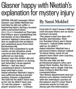 Glasner happy with Nketiah’s explanation for mystery injury Daily Mail9 Nov 2024By Sami Mokbel CRYSTAL PALACE manager Oliver Glasner says Eddie Nketiah has told him he did not suffer a hamstring injury during a session with a personal trainer. Mail Sport revealed on Thursday that Palace were establishing the full details of the £30million summer signing’s muscular strain due to suspicions the problem was sustained away from their Beckenham HQ. Glasner felt compelled to seek clarity on the situation amid concerns that the injury was not suffered on club duty. Glasner says the striker did not feel the injury before or during last Saturday’s draw against Wolves — but has since complained about a hamstring issue and had a scan. Asked whether Nketiah’s injury was suffered during a private session, Glasner responded: ‘He told me he didn’t have one, so for me he didn’t have one. ‘If I ask the player — and the player answers me — I always trust him if I don’t know it 100 per cent because there are so many rumours around. ‘The players had two days off — Sunday and Monday. Then (on Tuesday) there were those rumours. I asked Eddie and he said no, he didn’t.’ Asked whether Nketiah has a personal trainer, Glasner added: ‘In these times, most of our players have their own coaches, physiotherapists. ‘On the one side we like professional players who care about their bodies. But this is a challenge every single club has now, trying to find the best communication. ‘Our fitness department and our doctors are always connected with the individual coaches of the players and it’s clear that if someone wants to train we always get the information.’ Article Name:Glasner happy with Nketiah’s explanation for mystery injury Publication:Daily Mail Author:By Sami Mokbel Start Page:9 End Page:9