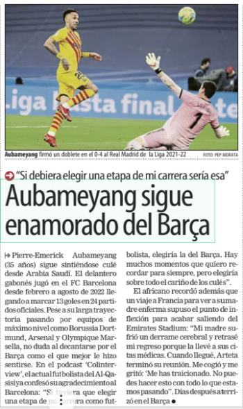 Aubameyang is still in love with Barça "If I had to choose one stage of my career it would be that” Mundo Deportivo (At. Madrid)14 Nov 2024 PHOTO: PEP MORATA Aubameyang signed a brace in the 0-4 to Real Madrid of the 2021-22 La Liga Pierre-Emerick Aubameyang (35 years old) is still feeling great from Saudi Arabia. The Gabonese striker played for FC Barcelona from February to August 2022, scoring 13 goals in 24 official matches. Despite his long career playing for top-level teams such as Borussia Dortmund, Arsenal and Olympique Marseille, he does not hesitate to opt for Barça as the one that made him feel better. In the podcast 'Colinterview’, the current Al-Qasisiya footballer confessed his gratitude to Barcelona: "If I had to choose a stage of my career as a footballer, I would choose that of Barça. There are many moments that I want to re-compose forever, but I would choose above all the affection of the Culés”. The African also recalled that a trip to France to see his sick mother was the turning point to end up leaving the Emirates Stadium: “My mother suffered a stroke and I delayed my return because I took her to her medical clinics. When I arrived, Arteta finished his meeting. He grabbed me and shouted at me: ‘You have betrayed me. I can't do this with everything we're going through." Days later he landed at Barça