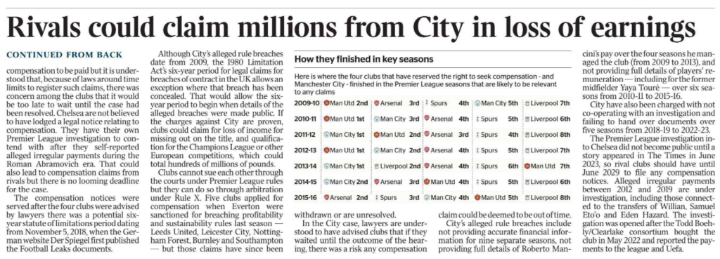 Rivals target City damages EXCLUSIVE Martyn Ziegler - Chief Sports Reporter Four of Manchester City’s main rivals have lodged legal notices reserving the right to seek compensation if the club are found guilty of serious charges among the 115 alleged breaches of Premier League financial rules. Manchester United, Liverpool, Arsenal and Tottenham Hotspur took the step of formally registering possible compensation claims via arbitration before a potential statute of limitations deadline last week, sources have told The Times. The clubs involved all declined to comment. The charges against City are still being heard by an independent regulatory commission, with the outcome not expected until the new year. The commission can make an order for compensation to be paid but it is understood that, because of laws around time limits to register such claims, there was concern among the clubs that it would be too late to wait until the case had been resolved. Chelsea are not believed to have lodged a legal notice relating to compensation. They have their own Premier League investigation to contend with after they self-reported alleged irregular payments during the Roman Abramovich era. That could also lead to compensation claims from rivals but there is no looming deadline for the case. The compensation notices were served after the four clubs were advised by lawyers there was a potential sixyear statute of limitations period dating from November 5, 2018, when the German website Der Spiegel first published the Football Leaks documents. Although City’s alleged rule breaches date from 2009, the 1980 Limitation Act’s six-year period for legal claims for breaches of contract in the UK allows an exception where that breach has been concealed. That would allow the sixyear period to begin when details of the alleged breaches were made public. If the charges against City are proven, clubs could claim for loss of income for missing out on the title, and qualification for the Champions League or other European competitions, which could total hundreds of millions of pounds. Clubs cannot sue each other through the courts under Premier League rules but they can do so through arbitration under Rule X. Five clubs applied for compensation when Everton were sanctioned for breaching profitability and sustainability rules last season — Leeds United, Leicester City, Nottingham Forest, Burnley and Southampton — but those claims have since been withdrawn or are unresolved. In the City case, lawyers are understood to have advised clubs that if they waited until the outcome of the hearing, there was a risk any compensation claim could be deemed to be out of time. City’s alleged rule breaches include not providing accurate financial information for nine separate seasons, not providing full details of Roberto Mancini’s pay over the four seasons he managed the club (from 2009 to 2013), and not providing full details of players’ remuneration — including for the former midfielder Yaya Touré — over six seasons from 2010-11 to 2015-16. City have also been charged with not co-operating with an investigation and failing to hand over documents over five seasons from 2018-19 to 2022-23. The Premier League investigation into Chelsea did not become public until a story appeared in The Times in June 2023, so rival clubs should have until June 2029 to file any compensation notices. Alleged irregular payments between 2012 and 2019 are under investigation, including those connected to the transfers of Willian, Samuel Eto’o and Eden Hazard. The investigation was opened after the Todd Boehly/Clearlake consortium bought the club in May 2022 and reported the payments to the league and Uefa.