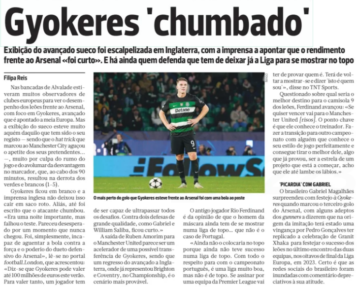 Gyökeres under fire The Swedish forward's performance was heavily criticised in England, with the press pointing out that his display against Arsenal "fell short." Some argue that he needs to leave the league now to prove himself at the highest level. A BOLA, 28 November 2024 The closest Gyökeres came to scoring against Arsenal was hitting the post. In the stands of Alvalade were numerous scouts from European clubs, watching the Lions' performance against Arsenal, with a particular focus on Gyökeres, who has been linked with half of Europe. But the Swede's display fell far short of what he has delivered recently—his hat-trick against Manchester City had only served to whet his suitors' appetites. Unfortunately, he struggled against Arsenal, contributing to the game's direction and to the growing deficit on the scoreboard, ultimately resulting in a heavy 1-5 defeat for the Greens and Whites. Gyökeres drew a blank, and the English press did not hold back. Some even stated that the forward failed the big test. "It was an important night, but he failed to make an impression. He seemed desperate for a moment that never came. He simply couldn’t hold the ball up against the strength and skill of Arsenal's defensive duo," noted London media. They added: "It's said that Gyökeres could be worth up to €100 million this summer. To justify that kind of valuation, a player needs to be able to overcome every challenge. Against defenders of the calibre of Gabriel and William Saliba, he fell short." Rúben Amorim's departure to Manchester United seems to be accelerating Gyökeres's possible move, with a return to England—where he previously played for Brighton and Coventry in the Championship—looking the most likely outcome. Former player Rio Ferdinand has expressed doubts about Gyökeres's standing in top-tier football, pointing out that he still has much to prove in a top league, something Portugal does not represent. "I wouldn't place him among the best just yet because he hasn't proven himself in a top league," Ferdinand said on TNT Sports. "With all due respect to the Portuguese league, it's a very good league, but it isn’t top-tier. If he signs for a Premier League side, he’ll need to prove himself. He has to come back and say, 'This is who I am.'" Asked about the best possible destination for the Lions' No. 9, Ferdinand joked: "If you want to win, go to Manchester United [laughs]. The key point is that he knows the coach. Transitioning to another league with someone who knows his playing style and can bring the best out of him—something he's already proven—while being the star of an emerging project, that's an opportunity he would relish." PICARDY WITH GABRIEL Arsenal's Gabriel Magalhães taunted Gyökeres with his celebration after scoring the third goal, with some Arsenal fans speculating that this was payback for Pedro Gonçalves's imitation of Granit Xhaka's celebration during the Lions' victory in the last encounter between the two teams, during the Europa League round of 16 in 2023. Gabriel’s social media accounts were soon flooded with derogatory comments about his antics.
