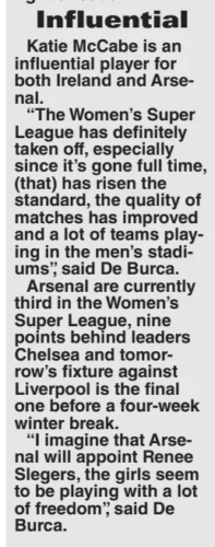 Influential Katie Mccabe is an influential player for both Ireland and Arsenal. “The Women’s Super League has definitely taken off, especially since it’s gone full time, (that) has risen the standard, the quality of matches has improved and a lot of teams playing in the men’s stadiums”, said De Burca. Arsenal are currently third in the Women’s Super League, nine points behind leaders Chelsea and tomorrow’s fixture against Liverpool is the final one before a four-week winter break. “I imagine that Arsenal will appoint Renee Slegers, the girls seem to be playing with a lot of freedom”, said De Burca.