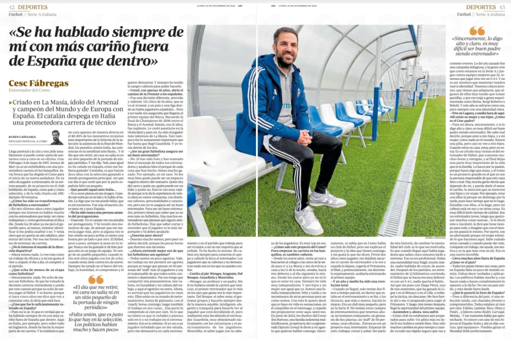 "People have always spoken about me with more affection outside of Spain than inside" ▶Raised in the Farmhouse, Arsenal idol and World and European champion with Spain. The Catalan takes off in Italy a promising technical career ABC (Castilla y León)16 Dec 2024 RUBÉN CAÑIZARES He arrives on time for the appointment and kindly asks us if he can have lunch before we sit face to face in his office. Cesc Fabregas (born May 4, 1997 in Arenys de Mar) is already a former footballer with a promising career on the sidelines. Fresh sap that the Como has chosen for the start of its new journey. About his jump from player to coach, about his successful past, about his project at the Lombard club, about Spain, as a country and as a national team, and about life he talks to ABC for 50 minutes. - How has been your transformation from a footballer to a coach? —In my last years as a player I was always interested in talking a lot with the coaches I had, to see how they worked and how they managed day to day. Since the age of 30, I've been getting the itch to at least try to identify if I could fit in or not. And it was clear to me that I didn't want a sabbatical year, but to just jump in. That's why I trained before finishing my degree. - Are you not interested in the world of sports management? - Nothing right now. I see it more as an office job and I like the smell of grass, everyday life, competing and playing. - What do you miss about your time as a footballer? - Honestly, nothing. I don't miss being a footballer. I know I've made the right decision retiring and going down this path because I don't miss playing football. And he is strong, because if five years ago he told me that I was going to answer this, I would tell him that he was crazy. - Do you think it was valued enough in Spain? - Well, I don't know. It is true that people have always spoken about me with more affection outside of Spain than inside. Here in Italy, for example, but especially in England, where I have done most of my career. And the reality is that my face appears directly in 80-85% of the most important recent moments in the history of the national team: the attendance of the World Cup final, the penalties against Italy, the assists in the semifinal against Russia... And the day I retired, my face did not appear even in a small place on the front page of any newspaper. And I said to myself, ’bah, well, maybe I haven't made it to Spain the way I would have liked.' Wow, it's been twelve years with the national team winning and being the main protagonist. So that day I did feel that the Spanish side was a little lacking. - What a penalty that one against Italy… - I sometimes think about that image. When they focus on me on the TV and I talk to the ball. I tell him that he can't fail me, that it's my time. It was a key situation for me and for Spain. - She has never been a person who loves the limelight. - It depends. On the field I loved being a protagonist. And I've had my moments of ego, of thinking that I deserved to play more, but if you've ever come a little up, they put a shit in you from one side or the other. Football, little by little, always puts you in your place. I've never liked playing smart because this is a team game. I come from a small town, when I was six I played with the eight-year-olds, when I was seven against the nine-year-olds. I have always been in the boat of work, humility, commitment and "The day I retired, my face did not appear even in a small place on the front page of any newspaper" "There is a lack of unity, which is exactly what there is in the national team. Politicians talk a lot and do little." wanting to demonstrate. And I've always had the warm blood to be able to do it. — You, at just 16 years old, opened the way to the Premier League for the Spaniards. - It was a different, bold and brave decision. A 16-year-old boy, who goes to Arsenal, to a country and a league where there were no Spanish players... But no one assured me that he would make it to the Barça first team. I remember the 2006 Champions League final between Barça and Arsenal. Iniesta, at the age of 21, was a substitute. It was difficult for him to settle into the ownership and, for me, he has been the most talented player in La Masía. Xavi was also not the extremely important thing he was until Guardiola arrived. And I was coming up behind both of them. - Does being a great footballer ensure being a good coach? - No. If you have been smart and have taken the message of all your coaches well and analyze well the reason for everything they have done, you have a lot gained. For example, in my case. I read very well who can be a negative impact inside the locker room. Who pulls the wagon and who doesn't, who can be a leader and who can't. I see this very quickly because the experience of twenty years in various locker rooms, with different cultures, personalities and characters, gives you this, but that does not guarantee you to be a good coach. To be a good coach, you first have to know that you are no longer a footballer. There are many coaches who think they are still footballers. You have to know how to cut and understand that the player is the most important thing and you have to help him. - Are you sleeping worse now? - I sleep much less, but I couldn't tell you worse, because the few hours I sleep are decent. Do you now understand better that footballers are selfish? - We're all a little selfish. Okay, my job does not allow me to be selfish because I have to think about 50 people from the ‘staff' plus 25 players and I am responsible for everyone being happy or depressed. That's why I have to share my thoughts, my values, my humility and my work culture, and selfishness does not enter here. Now, it's normal for players not to see this. They are in their world of workouts, gym hours, with the coach, hours with me, then also the work at home... I understand that part one hundred percent. What I don't tolerate is that you get angry or think only about yourself and don't work on training. That's the minimum. If I see an angry player who doesn't greet me, but shows me in every training session and in the match that he works to be the best, I don't mind if he gets angry. I've done the same thing. My anger was always to eat the field and shut the coach's mouth. The players who get pissed off and don't prove anything are the ones you can't trust. -Short at the foot: Wenger, Aragonés, Del Bosque, Guardiola and Mourinho. - Wenger, a teacher and a father. Without him I wouldn't have had the career I had. Luis, the first coach who saw in his eyes that winning was the most important thing. From the Forest, knowing how to be, managing groups and always doing it from the friendly, intelligent, elegant and calm way to make the player see that he is deciding, but really the coach is deciding. Guardiola, very obsessed tactically with the structures and the positioning of the players. Mourinho, knowing how to play with the cabe za of the players. He is very top in that. - How does this project come out of the How? To start his career on the sidelines, he is also brave. -Since I was nine years old, a taxi would come to pick me up at school at five in the afternoon to go to the Farmhouse and would return me home at 11 at night, I would have dinner, do my homework and the next day the same thing. Since the age of nine, I haven't known what it's like to be at home. I've always been very independent. And my kids and my wife are just like me. We are an independent, happy and united family and we do not need other people to be the way we are. By this I want to tell you that I base my life on sensations, on the tingling in the stomach, and when I was proposed to come here, I felt that. In June 2022, the owners of the Como (the Hartono, a billionaire Indonesian family, owner of the Djarum Group conglomerate) tell my agent that they want to talk to me. Sincerely, I didn't even know there was a football club in Como, but they explain the project and the idea they have with me, and I like what they tell me. I signed two years as a player, they let me get my coaching card at the same time and when I left, I would take the Primavera, the subsidiary, and, potentially, without expressly telling me, I would end up coaching the first team. - And in a year and a half it has been a total revolution. —When I arrived, they only had two part-time physios, a doctor who was in training and was leaving, and the technicians, who more or less, did the same. It was a very small club, but in Serie B. They didn't have these training camps that we have now, we didn't have a restaurant, a two-storey gym, a staff of 50 people, some offices... It was a very interesting project then. Starting from scratch, working, growing and dreaming. To be part of this story, to change the mentality of the club, is what motivated me. It's just that when I arrived here there were players who left five minutes late to train. That was unprofessional. There was a very fragile mentality, a lot of fear, no one was talking about growing up, about moving up. After the games, a 12-kilometer running training, the football that was done was very defensive with a 5-4-1, no one wanted the ball ... So I got with Diego Pérez, one of my assistants, who has won Ligue 1 at Monaco and Lille, to work on the tactics, tirelessly. I got strong there and I saw myself ready to catch the Spring. And then, three months later, the first-team opportunity came. - They ascend and, now, it's time to suffer. - As a club we were not yet ready to go up. One more year in Serie B would have been good for us. There have been a lot of changes in a short time and when everything goes so fast you are sure to "Honestly, I say it loud and clear, it's very difficult to be a good father being a coach" making mistakes. Last year was a miraculous campaign, and people think that because we are in Serie A and you play against better teams than you, we have to play a 5-4-1 again. And it's not like that, we have to keep our new identity. We have young guys, who have to adapt, some of them have had to take pills, and that's why I brought experienced people like Reina, Sergi Roberto or Belotti. And this year it is to save oneself in any way, but always with a clear identity. - He lives in Lugano, half an hour from here. His wife and children are there. What is the Cesc father like? -For me now, honestly, and I tell you loud and clear, it is very difficult to be a good father being a coach. It's bad for me to say it, because I love my children, and my wife, like nothing else in the world. We are a pineapple, but I hardly see my children. When I'm at home, I am, but I'm not. It is a very vicious circle that of the football coach, which consumes many hours and energies, and in the end you leave a very important part of life that is the family. You do it for your passion, because you do something you love, and the Como is a big project in which I am the person responsible for this going well or badly. There are many people behind who depend on me, and I can give them the love, the affection, the attention that my children and my wife deserve. For example, going to the park with them on a Sunday afternoon, because I haven't done it for a long time. Studying with them, yes I do, but my head is on that and other things. It is very difficult to give him quality time. I am a young coach, I have to manage a lot of new things... If you say this to Ancelotti, he will tell him that he has time for everything, and I imagine that the same thing will happen to me over time. Luckily, I'm a lucky one because my wife understands what we do here. He knows when I'm tired and when I can give more. She shares my work, helps me, motivates me and is the one who believes in me the most. That's incredibly lucky. - You have been out of Spain for many years, how do you see the country? - All countries have their own things, but in Spain there is a lack of common sense. There is a lack of telling truths and applying them. Politicians talk a lot and either do nothing or do the complete opposite of what was said. I don't see a united country, and this hurts from the outside. - What did you think of Spain's Euro? - Well, unlike the country, I saw a united national team, with young and committed guys. Everyone was one hundred percent. Fabián, Lamine, Nico, Olmo and Pedri... and leaders like Rodri, Carvajal, Morata... and that moment had to be taken advantage of. I was with one of my sons at the Spain-Italy and there I said "oysters, what a great team". They can win the 2026 World Cup perfectly.