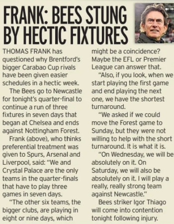 Thomas Frank questions Arsenal’s fixture advantage in Carabao Cup 2 FRANK: BEES STUNG BY HECTIC FIXTURES Irish Daily Mirror18 Dec 2024 THOMAS FRANK has questioned why Brentford’s bigger Carabao Cup rivals have been given easier schedules in a hectic week. The Bees go to Newcastle for tonight’s quarter-final to continue a run of three fixtures in seven days that began at Chelsea and ends against Nottingham Forest. Frank (above), who thinks preferential treatment was given to Spurs, Arsenal and Liverpool, said: “We and Crystal Palace are the only teams in the quarter-finals that have to play three games in seven days. “The other six teams, the bigger clubs, are playing in eight or nine days, which might be a coincidence? Maybe the EFL or Premier League can answer that. “Also, if you look, when we start playing the first game and end playing the next one, we have the shortest turnaround. “We asked if we could move the Forest game to Sunday, but they were not willing to help with the short turnaround. It is what it is. “On Wednesday, we will be absolutely on it. On Saturday, we will also be absolutely on it. I will play a really, really strong team against Newcastle.” Bees striker Igor Thiago will come into contention tonight following injury. Article Name:FRANK: BEES STUNG BY HECTIC FIXTURES Publication:Irish Daily Mirror Start Page:46 End Page:46