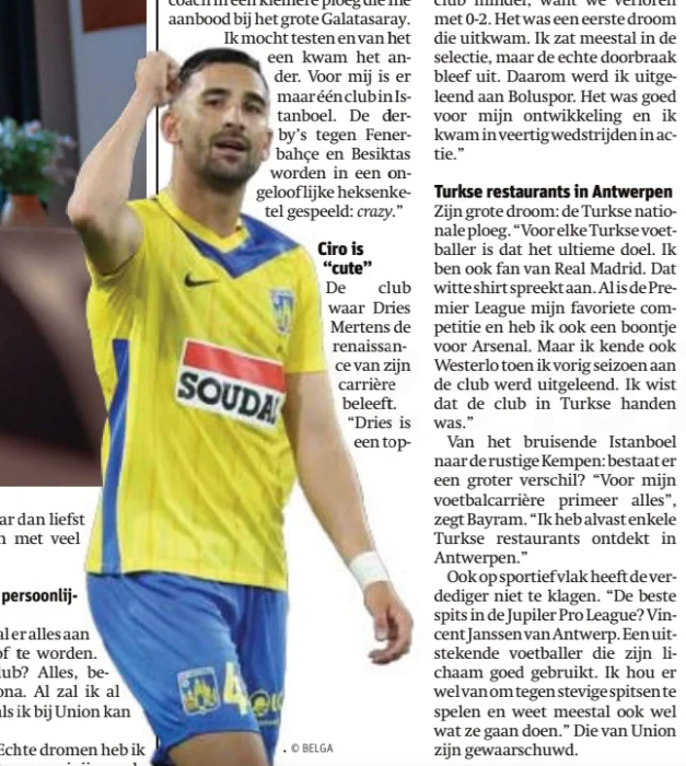 “I have a soft spot for Arsenal,” says 21yo rising star 2 "Dries Mertens is like a father to me”
He made his debut at Galatasaray at the age of 16, shared the dressing room with Dries Mertens and Michy Batshuayi and moved from Istanbul to godbetert Hulshout. ” Everything to reach the top, " says Emin Bayram (21), Westerlo's central defender
Gazet van Antwerpen Stad en Rand14 Dec 2024
He sits stretched out on the sofa in the base Camp of Westerlo. Next to him is his buddy Dogucan Haspolat. To interpret if necessary. But Emin Bayram pulls his strings in English and turns out to be a smooth talker. "I owe everything to Galatasaray and was born a stone's throw from the stadium. At the age of 7, I had a coach in a smaller team who offered me to the Big Galatasaray. I was allowed to test and from one came the other. For me, there is only one club in Istanbul. The derbies against Fenerbahçe and Besiktas are played in an incredulous witch cauldron:
Ciro is " cute”
The club where Dries Mertens is experiencing the renaissance of his career. "Dries is a great guy. Even now I have a lot of contact with him, via Whatsapp or Instagram. He is like a father to me. I learned a lot from him. A real pro smart player too. In training, it was difficult to play against him. He knows so much about the game. He gave me tips on positional play. And his little son Ciro is so he is known throughout Turkey and very popular with the fans of Galatasaray.”
In the midseason, Michy Batshuayi, another (ex-)Red Devil, also arrived at the Turkish title defender. "I've only been his teammate for a month and never played against him.”
In december 2019, he debuted at Galatasaray in a cup match against a Turkish second-tier Tuzlaspor. "For me it was an unforgettable match. Less for the club, because we lost 0-2. It was a first dream come true. I was usually in the selection, but the real breakthrough remained out. Therefore, I was loaned to Boluspor. It was good for my development and I saw action in forty games.”
Vegetarian restaurants in Antwerp
His big dream: the Turkish national team. "For every Turkish footballer, that's the ultimate goal. I am also a fan of Real Madrid. The white shirt speaks. Although the Premier League is my favorite League and I also have a bean for Arsenal. But I also knew Westerlo when I was loaned to the club last season. I knew the club was in Turkish hands.”
From bustling Istanbul to the quiet Kempen: is there a bigger difference? "For my football career, everything comes first," says Bayram. “I have already discovered some Turkish restaurants in Antwerp.”
The defender also has nothing to complain about on a sporting level. "The best striker in the Jupiler Pro League? Vincent Janssen from Antwerp. An excellent footballer who uses his body well. I like to play against strong strikers and usually know what they are going to do."Those of Union have been warned.
Apostolos’ Tolis ' Konstantopoulos-in Greece, all men with the name Apostolos are usually abbreviated until Tolis was born in 2002 in the Greek city of Agrinio and lived there until he moved to Belgium. He started playing football there with local First-Class Panetolikos, where Beerschot picked him away 3.5 years ago. Meanwhile, he is one of the few holdovers from the previous relegation in 2022. A story of highs and lows for the Greek on the keel.
Back to last weekend's match against Anderlecht: your coach said that you definitely deserved a point.
"Fully agreed. If you ask me, we should have just turned the game to our liking in our good first half. The second half was more difficult for us, but all in all a point for both teams had been a fair result.”
A few weeks ago, you switched to a four-man defense system, with you as the right-back. Does that fit your way of playing?
“It's always good for a footballer to be able to play in multiple positions on the pitch. I mainly listen to what the coach asks me. If he wants to post Me Central, I play central. If he wants to play me off as an attacker, I even want to