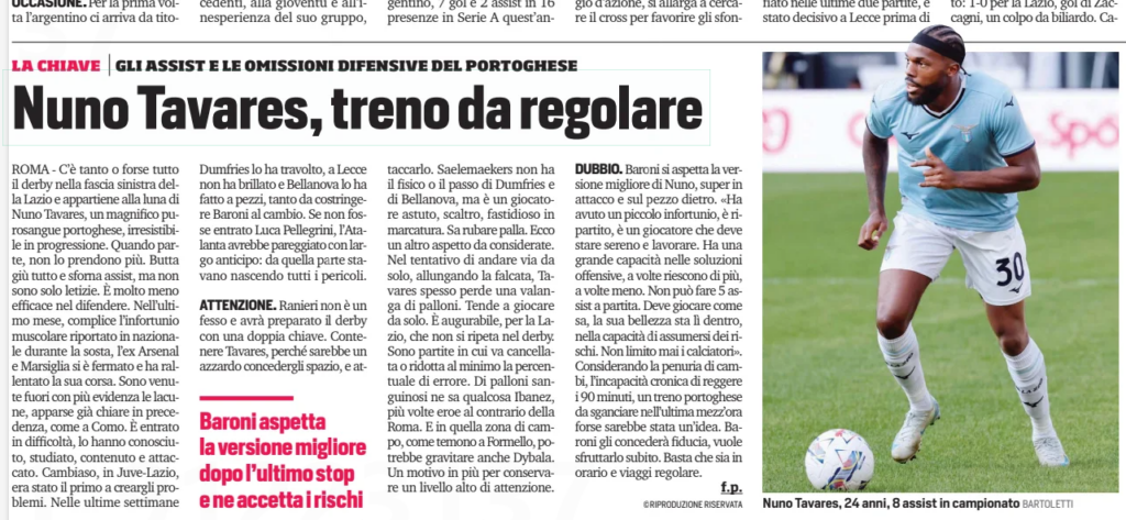 Media question Arsenal loanee's form after blistering start to the season 2 Nuno Tavares: a train that needs regulating Nuno Tavares, 24, with 8 assists in the league so far, has shown moments of brilliance on Lazio's left flank. The Portuguese full-back, known for his blistering runs and attacking prowess, has become a key figure in the derby. His powerful surges forward make him difficult to stop, creating opportunities and delivering assists. However, his defensive vulnerabilities have become increasingly apparent, especially following a muscle injury sustained during the international break. In recent weeks, Tavares' performances have faltered, with his defensive frailties exposed in matches like the one against Como. Opponents have studied and exploited his weaknesses. Notable instances include Cambiaso troubling him in Juve-Lazio, Dumfries overpowering him, and Bellanova outplaying him at Lecce, forcing Marco Baroni to substitute him mid-game. Lazio's defense narrowly avoided further damage thanks to the intervention of Luca Pellegrini, who helped stabilize the left flank against Atalanta. Manager Claudio Ranieri, preparing for the derby, is likely to adopt a dual strategy against Tavares: limiting his space to prevent his explosive runs while attacking his defensive side. Saelemaekers, while lacking the physicality of Dumfries or Bellanova, could still pose problems with his clever marking and ability to intercept. Tavares’ habit of losing possession while attempting solo runs is another issue Lazio will need to address, especially in high-stakes matches where mistakes can be costly, as Ibanez’s errors for Roma have previously shown. Baroni, however, remains optimistic about Tavares' potential, saying: “He had a minor injury, but he’s back. He needs to stay calm and keep working. He has immense offensive abilities, but sometimes they come off, and sometimes they don’t. He can’t deliver five assists every match. His beauty lies in his willingness to take risks. I never restrict my players.” Given Lazio’s limited substitutes and Tavares' difficulty lasting 90 minutes, deploying him as a second-half impact player could be an effective strategy. However, Baroni plans to trust him from the start, provided Tavares can perform consistently and maintain his focus. Lazio will need Tavares to deliver his best on both ends of the pitch to navigate the challenges ahead successfully.