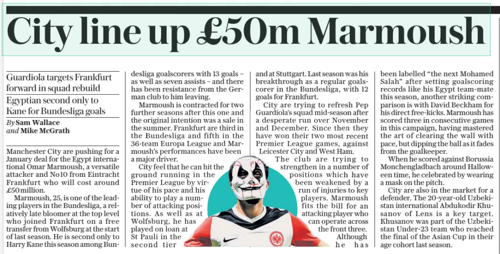 Manchester City push for £50m Arsenal target 3 City ready with £50m bid for the ‘new Salah’ Guardiola targets Frankfurt forward in squad rebuild Egyptian second only to Kane for Bundesliga goals The Daily Telegraph8 Jan 2025By Sam Wallace and Mike Mcgrath Masked marvel: Omar Marmoush scores for Eintracht Frankfurt, one of his 13 league goals this season, and (top) puts on a disguise for a Halloween celebration Manchester City are pushing for a January deal for the Egypt international Omar Marmoush, a versatile attacker and No10 from Eintracht Frankfurt who will cost around £50 million. Marmoush, 25, is one of the leading players in the Bundesliga, a relatively late bloomer at the top level who joined Frankfurt on a free transfer from Wolfsburg at the start of last season. He is second only to Harry Kane this season among Bundesliga goalscorers with 13 goals – as well as seven assists – and there has been resistance from the German club to him leaving. Marmoush is contracted for two further seasons after this one and the original intention was a sale in the summer. Frankfurt are third in the Bundesliga and fifth in the 36-team Europa League and Marmoush’s performances have been a major driver. City feel that he can hit the ground running in the Premier League by virtue of his pace and his ability to play a number of attacking positions. As well as at Wolfsburg, he has played on loan at St Pauli in the second tier and at Stuttgart. Last season was his breakthrough as a regular goalscorer in the Bundesliga, with 12 goals for Frankfurt. City are trying to refresh Pep Guardiola’s squad mid-season after a desperate run over November and December. Since then they have won their two most recent Premier League games, against Leicester City and West Ham. The club are trying to strengthen in a number of positions which have been weakened by a run of injuries to key players. Marmoush fits the bill for an attacking player who can operate across the front three. Although he has been labelled “the next Mohamed Salah” after setting goalscoring records like his Egypt team-mate this season, another striking comparison is with David Beckham for his direct free-kicks. Marmoush has scored three in consecutive games in this campaign, having mastered the art of clearing the wall with pace, but dipping the ball as it fades from the goalkeeper. When he scored against Borussia Monchengladbach around Halloween time, he celebrated by wearing a mask on the pitch. City are also in the market for a defender. The 20-year-old Uzbekistan international Abdukodir Khusanov of Lens is a key target. Khusanov was part of the Uzbekistan Under-23 team who reached the final of the Asian Cup in their age cohort last season. Article Name:City ready with £50m bid for the ‘new Salah’ Publication:The Daily Telegraph Author:By Sam Wallace and Mike Mcgrath Start Page:4 End Page:4
