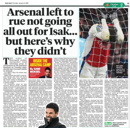 Daily Mail explain why Arsenal didn't sign Alexander Isak 2 Arsenal left to rue not going all out for Isak... but here’s why they didn’t Daily Mail9 Jan 2025By SAMI MOKBEL Chief Football Reporter AP Net pain: Havertz reacts to a big miss on Tuesday THE sight of Newcastle striker Alexander Isak wheeling away in celebration at the Emirates Stadium on Tuesday night should have focused minds at Arsenal. If it didn’t, then the penny may never drop. Mikel Arteta has built a marvellous squad, one who can more than hold their own against the finest teams in Europe, but they are missing something — a certain magic. To complete what he has started, Arteta needs a prolific centre forward. It’s more than the cherry on top — such talents are fundamental to successful teams. Arsenal have had their fair share over the years: Thierry Henry, Nicolas Anelka and Ian Wright, for example. Blackburn and Newcastle had Alan Shearer. Manchester City have had Sergio Aguero and Erling Haaland. Manchester United have had too many to mention. So it begs the question: can Arteta really unlock his team’s potential without a recognised, out-and-out goalscorer? The consensus right now suggests the answer is no. The groans following Tuesday’s 2-0 home defeat by Eddie Howe’s team in the first leg of their Carabao Cup semi-final were a sign of those frustrations. It is important to make clear that Arsenal were in the market for a new forward last summer. They extensively explored all viable options. Recruitment staff identified Red Bull Leipzig’s Benjamin Sesko, who certainly fits the profile. At 21, the Slovenia international has a high ceiling. Staff believed his fluid movement and physical attributes would suit Arsenal’s dynamic and interchangeable forward line. Talks began and Arsenal were ready to move. But during those conversations it was made clear to Sesko that he would not be a guaranteed starter. Kai Havertz was in possession of the shirt, having scored nine times in the final 18 games of last season to finish with 14 in his debut campaign in north London. Decent numbers, but not mind-blowing. Nonetheless, Havertz’s transition into a centre forward was deemed successful enough by Arteta (right) for the German to start the season as Arsenal’s first-choice. On the face of it, it was hard to argue with that decision. It is easy to forget Havertz has already scored 12 goals this season with half of the campaign left to play. Sesko, for his part, prioritised his development and informed Arsenal of his intention to sign a new contract at Leipzig rather than risking a bit-part role at the Emirates. Intriguingly, he remains on the Gunners’ radar heading into the summer window. There was interest in Ivan Toney but Arsenal decided not to pursue the England international for various reasons, before he joined Saudi Pro League side Al Ahli for £40million in August. Then there was Isak, Arsenal’s Tuesday-night tormentor, who also scored the only goal in the league fixture at St James’ Park in November. The 25-year-old Sweden star, who has struck 15 goals this season including 10 in his last nine matches, appears to be Arsenal’s dream ticket. They were interested in Isak last summer, but it soon emerged that persuading Newcastle to part with their striker would cost upwards of £100m. Having spent nearly £200m on Havertz, Declan Rice and Jurrien Timber in summer 2023, Arsenal, without ever being in any danger of falling foul of profit and sustainability rules, had to be mindful of their expenditure. The Gunners still spent more than £100m on Mikel Merino, Riccardo Calafiori and turning David Raya’s loan from Brentford into a permanent deal, but that outlay was offset by the sales of Emile Smith Rowe, Eddie Nketiah and Aaron Ramsdale, which came to a total of around £70m. Indeed, the fact Arsenal scored 91 Premier League goals last season was a crucial factor in the club’s decision not to accelerate their interest in a goalscorer. Bukayo Saka, Havertz and Leandro Trossard all chipped in with double figures in the league last term. This season, Arsenal are the second-highest scorers in the top flight with 39 goals, only behind leaders Liverpool. The Gunners may continue to feel justified in their decision. It follows clear logic. But sometimes football defies logic. Watching Isak on Tuesday night amplified that point. As things stand, Arsenal are likely to revive their interest in Isak at the end of the season. His contract at Newcastle does not expire until 2028, so the Magpies will be in a position of strength — especially if they qualify for the Champions League and win the Carabao Cup. Think a nine-figure sum, and start adding. The signing of Rice means Arsenal are already members of the Premier League’s £100m club. Sources insist the club are not opposed to reaching that figure again, though it is likely they would need to be creative in the market. But it is increasingly clear that a player such as Isak would transform Arsenal. If they enter the market this month, and there are no guarantees they will, it would probably be to find a stop-gap for the injured Saka. It would be remiss not to outline the injuries Arsenal have faced, with Martin Odegaard also missing more than two months of the season. But injuries are out of their control. What is manageable, however, is recruitment. The club chose not to sign a centre forward. Until the summer transfer carousel swings round again, they will simply have to cope with the consequences of that decision. Now read the Sami Mokbel Column today on MailOnline. Article Name:Arsenal left to rue not going all out for Isak... but here’s why they didn’t Publication:Daily Mail Author:By SAMI MOKBEL Chief Football Reporter Start Page:69 End Page:69