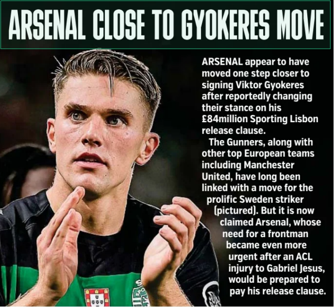 ARSENAL CLOSE TO GYOKERES MOVE Metro (UK)16 Jan 2025 ARSENAL appear to have moved one step closer to signing Viktor Gyokeres after reportedly changing their stance on his £84million Sporting Lisbon release clause. The Gunners, along with other top European teams including Manchester United, have long been linked with a move for the prolific Sweden striker (pictured). But it is now claimed Arsenal, whose need for a frontman became even more urgent after an ACL injury to Gabriel Jesus, would be prepared to pay his release clause. Article Name:ARSENAL CLOSE TO GYOKERES MOVE Publication:Metro (UK) Start Page:28 End Page:28
