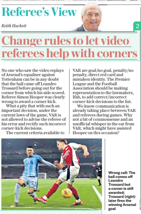 Call for VAR change after Arsenal benefit vs Spurs 2 Change rules to let video referees help with corners The Daily Telegraph16 Jan 2025Keith Hackett No one who saw the video replays of Arsenal’s equaliser against Tottenham can be in any doubt that the ball came off Leandro Trossard before going out for the corner from which his side scored. Referee Simon Hooper was clearly wrong to award a corner kick. What a pity that with such an important decision, under the current laws of the game, VAR is not allowed to advise the referee of his error and rectify such incorrect corner-kick decisions. The current criteria available to VAR are goal/no goal, penalty/no penalty, direct red card and mistaken identity. The Premier League and the Football Association should be making representation to the lawmakers, Ifab, to add correct/incorrect corner-kick decisions to the list. We know communication is already taking place between VAR and referees during games. Why not a bit of commonsense and an unofficial whisper in the ear from VAR, which might have assisted Hooper on this occasion?