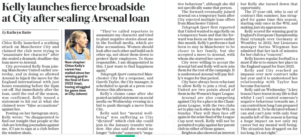 Kelly speaks out after move as Arsenal capitalise on City rift 3 Kelly launches fierce broadside at City after sealing Arsenal loan The Daily Telegraph31 Jan 2025By Kathryn Batte Chloe Kelly launched a scathing attack on Manchester City and claimed the club were trying to “assassinate her character” after she sealed a dramatic deadline-day loan move to Arsenal. City prevented Kelly from joining Manchester United earlier yesterday, and in doing so allowed Arsenal to hijack the move for the England international with just hours remaining before the 11pm cut-off. But immediately after the loan, until the end of the season, was confirmed, Kelly issued a statement to hit out at what she claimed were “false accusations” against her. Posting on her Instagram story, Kelly wrote: “So disappointed to find out tonight that people at the club are briefing journalists against me, if I am to sign at a club before the window shuts. “They’ve called reporters to assassinate my character and tried to plant negative stories about me in the football media, which are false accusations. Women should look after each other and build each other up, not shoot them down to protect their employers. To those responsible, I am disappointed in this. I just want to find happiness again.” Telegraph Sport contacted Manchester City for a response, and Gareth Taylor, the City manager, is scheduled to speak at a press conference this afternoon. Kelly’s claims came after she posted an initial statement on social media on Wednesday evening in a bid to push through a move from City. Kelly said her “mental wellbeing” was suffering as City “dictated” which club she could join in the January transfer window. She also said she would no longer “tolerate” someone’s “nega tive behaviour”, although she did not specifically name that person. The forward eventually joined Arsenal on a temporary basis after City rejected multiple loan offers from Manchester United. Telegraph Sport first reported that United wanted to sign Kelly on a temporary basis and that the forward was keen on the move earlier this month. Kelly’s preference had been to stay in Manchester to be closer to her family, but she accepted a move to Arsenal, with whom she started her career. City were willing to accept the Arsenal bid and Kelly will now join them for the rest of the campaign. It is understood Arsenal will pay Kelly’s wages for that period. City have always been reluctant to allow Kelly to join a rival, and United are two points ahead of them in the Women’s Super League. Arsenal are also competing against City for a place in the Champions League, with the two clubs set to play each other in the WSL on Sunday. They will then face off again in the semi-final of the League Cup next week. Kelly will not be permitted to play against her parent club in either of those games. Brighton also showed an interest but Kelly she turned down that opportunity. The 27-year-old, who is out of contract this summer, has struggled for game time this season, starting only once in the WSL and making just six appearances. Kelly scored the winning goal in England’s European Championship final triumph over Germany at Wembley in 2022, but Lionesses manager Sarina Wiegman has admitted that her lack of minutes for her club is a “concern”. Kelly knows regular football is a must if she is to ensure her place in the England squad for Euro 2025. Kelly and City reached an impasse over new contract talks last year and it is understood her relationship with Taylor has become fractured. Kelly said on Wednesday: “A key lesson I have learnt in my life is that whilst I can’t control someone’s negative behaviour towards me, I can control how long I am prepared to tolerate it. To be dictated whom I can and can’t join with only four months left of the season is having a huge impact on not only my career but my mental well-being. The situation has dragged on for too long, it’s not right.” Article Name:Kelly launches fierce broadside at City after sealing Arsenal loan Publication:The Daily Telegraph Author:By Kathryn Batte Start Page:5 End Page:5