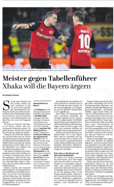 Former Arsenal captain's Bundesliga move now seen as historic transfer 5 Champion vs. league leader Xhaka wants to annoy Bayern Xhaka wants to annoy the Bavarians Der Tagesspiegel15 Feb 2025 Leverkusen's young star Florian Wirtz can also be explained things by Granit Xhaka. Since a few weeks Granit Xhaka has changed visually, he now appears with a stubbly short hairstyle. As a result, the most influential player of the double winner Bayer 04 Leverkusen looks a bit more robust and determined on the court than before with longer hair. In the team of coach Xabi Alonso, this robust and determined Swiss is set. He always plays, although his coach appreciates the principle of rotation. Xhaka is a professional who can anticipate situations on the court well in advance, who arranges the game of his team in the defensive midfield and, thanks to the vital interpretation of his role, is accepted by all teammates as a leader on the grass. Xhaka is a key player for Alonso and he is particularly challenged in this role this Saturday. Then the opponent in the top game in Leverkusen is the record champion Bayern Munich, the leader of the standings, who was separated by eight points. Robert Andrich, the German international, who sometimes assists Xhaka in the defensive midfield, is a fan of the Swiss and believes: "The signing of Granit Xhaka was one of the most important transfers in the club's history. He is an absolute leader.“ The repertoire of the praised is impressive: he works hard at the headquarters of the Bayer game, is often the first recipient of allusions from the defense, after which he initiates the attacks. The fact that Xhaka, 32, even moved to Leverkusen in 2023, as the former captain of Arsenal FC, where he played 225 competitive matches in seven years, was considered a big surprise. Xhaka was a top performer in the Premier League and had a huge impact on his team's game there. Xhaka is a professional with a leader profile, as he is missing the Bavarians. But he deliberately chose Bayer 04, mainly because he wanted to work with Alonso. Xhaka hoped for new impulses and improvements for his game from the former Spanish world-class player. First he lost his nerve and then the captaincy Xhaka's parents are from Kosovo, his father Ragip once served three years in a prison in the former Yugoslavia, he was accused of unpleasant political demonstrations. This is a story that shaped him. As Xhaka once said: "My brother Taulant and I grew up with a different mentality. She helped us to work hard and be disciplined.“ Taulant Xhaka has also decided to play for the Albanian national team. At the Euro 2016 there was even a brother duel – "a shit feeling," Granit Xhaka said at the time. Switzerland won 1-0 on aggregate. Sometimes, however, his temper prevailed over his trained discipline. Among other things, in November 2019, when Xhaka was whistled out by his own fans after a substitution in the Arsenal FC dress. Xhaka did not react calmly, he angrily scolded the supporters, took off his jersey and disappeared into the cabin. Xhaka later apologized, but was nevertheless dismissed as captain. "I grew up with this situation and learned to deal with criticism," he says today. He has so far put down the provocative things that were sometimes peculiar to him on the pitch, with gestures or fouls, in Leverkusen. There he plays more deliberately and actually more disciplined than ever before. Xhaka attributes this development step to Alonso, who recommended this change to him. Captain, as in the Swiss national team, Xhaka is not officially in Leverkusen. Unofficially and emotionally, but already. He, the pacesetter of the Bayer game, and his mixture of aggressiveness and discipline will be particularly important for Leverkusen on Saturday.