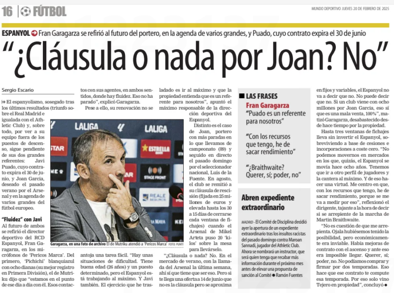 Arsenal deal closer as club drops €30m release clause to facilitate sale 3 "Clause or nothing for Joan? No-” ESPANYOL → Fran Garagarza referred to the future of the goalkeeper, on the agenda of several greats, and Puado, whose contract expires on June 30 Mundo Deportivo20 Feb 2025 PHOTO: PUNTÍ Garagarza, in a file photo The One from Mutriku attended to 'Brand Parakeets’ → Espanyolismo, calm after the last results (win over Real Madrid and equalized with Athletic Club) and, above all, for seeing his team out of the relegation places, is still pending on his two great references: Javi Puado, whose contract expires on June 30, and Joan Garcia, desired last summer by Arsenal and on the agenda of several European football greats. "Fluency” with Javi The future of both was referred to by the sporting director of RCD Espanyol, Fran Garagarza, on the microphones of 'Pericos Marca'. Of the first, ‘Pichichi’ blue and white with eight goals (his best record in the First Division), Mutriku said that “we are at the point of that day to day with him. Those contacts with their agents, in both directions, where there is fluency. That hasn't stopped,” Garagarza explained. However, its renovation is not an easy task. “There are some difficult situations. He has a good age (26 years old) and a certain position, but Espanyol is working to the maximum. And Javi too. The exercise that I have transferred is to go to the maximum and that the property understands that it is a benchmark for us, " said the head of the Espanyol sports management. Different is the case of Joan, goalkeeper with the most saves so far in the championship (89) and followed live last Sunday by the national coach, Luis de la Fuente. In August, the club referred to his termination clause (set at 25 million euros and raised until 30 to 15 days after each transfer window closes) when Mikel Arteta's Arsenal put 20 ‘kilos’ on the table to take him. "Clause or nothing? No. In the summer market, with Arsenal's call-up last week, there really has to be that. But if you get an offer on June 14 that is not the clause but is approaching THE PHRASES Fran Garagarza "Puado is a reference for us” "With the resources I have, I have to make a profit” "Braithwaite? To want, yes; to be able, no.” in fixed and variable terms, Espanyol is not going to say no. He can't say no. If a club comes with eight million for Joan Garcia, that's a bad sale, 100%," said Garagarza, who has been out of stock for some time for the property. For up to three transfer windows, Espanyol has not invested, surviving on transfers and additions at zero cost. “We can't move in markets where, perhaps, Espanyol was moving eight years ago. We have to go to another profile of players and the academy to the maximum. And make a virtue of it. I focus on the fact that, with the resources I have, I have to perform, because that's what I'm going to be measured by,” the leader reflected, blunt when saying whether he regrets the departure of Martin Braithwaite. “It's not a question of my having regrets. I wish we had had the opportunity, but financially it was unfeasible. There were contract improvements with the promotion and before that it was impossible to arrive. To want, yes; to be able, no. We couldn't buy and sign for two seasons. That makes that contract count for you that season. That's why only Tejero came on property”" he concluded ●