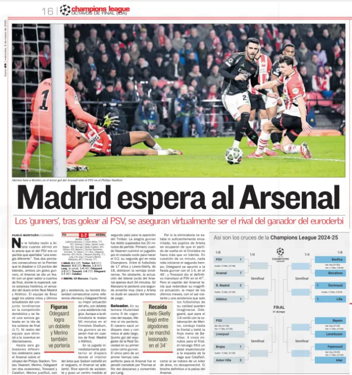 Madrid awaits Arsenal The 'gunners’, after beating PSV, virtually ensure to be the rival of the euroderbi winner AS5 Mar 2025 Merino beats Benitez in Arsenal's third goal against PSV at the Philips Stadion. Arteta was not without reason when he said in the preview that the PSV was a game that brought “a different energy". After two consecutive punctures in the Premier League that left them 13 points off the lead, both without gunners goals, Arsenal feasted on a great taste of the quarterfinals, where the winner of the duel between Real Madrid and Atletico will await, except for a historic surprise. Bosz's team paid for the broken dishes and the last troubles of the London team in the domestic competition and took a resounding victory in the first leg of the knockout stages (1-7). No sign of the team that eliminated Juventus in the sixteenth. Up to six different goalscorers celebrated for Arsenal on the Philips Stadion pitch: Timber, Nwaneri, Merino, Odegaard (twice), Trossard and Calafiori. Merino justified, with a goal and an assist, his third consecutive start as an offensive reference and Odegaard signed his best performance of the year, with a double and a magic assist. Although the tie has 90 minutes remaining at the Emirates Stadium, the gunners are already waiting for an opponent in the quarterfinals: Madrid or Atletico. In the move immediately after the shot from inside the area that Saibari smashed into the crossbar, Arsenal went ahead. Rice acted as an assistant and put a measured cross to the second stick for the appearance of the Timber. The joy gunner was double surpassed the 20 minutes of the match. First, when Nwaneri finished a play from the left side to make it 0-2, his second goal in this Champions League. Between the 17-year-old footballer and Lewis-Skelly, 18, they doubled the London advantage. However, the Arsenal left-back's performance lasted just 34 minutes. Gil Manzano forgave him a very clear second yellow and Arteta did not hesitate to take him off the pitch. Goalscorer. In his third start as the team's emergency 9, Merino did see goal. The Navarro took a low, threaded shot at the long post. The former Real Sociedad player's fifth goal in his first year as a gunner. The only but of an almost perfect first half for Arsenal was the penalty committed by Thomas on the edge of the break and converted by Lang. In case the tie was not on track enough, Arteta's pupils took care that the second leg at the Emirates was nothing more than a formality. In a matter of a minute, as soon as the second half started, Odegaard joined the gunner party with the 1-4, in the 46th minute, and Trossard gave the definitive blow to PSV in the 47th’ But the Arsenal captain had to round off his magnificent performance, the best in recent months, with the away set-piece and an assist that only footballers of his quality can imagine. Odegaard, who for the 1-6 had the collaboration of Merino, drove to the front and beat the loose hand of Benítez. With five minutes to go, the Norwegian leaked a spectacular pass to the back of the back that Calafiori, as if it were an area killer, did not miss. The definitive end to the Arsenal beating. Figures Odegaard scores a brace and Merino also sees goal Relapse Lewis-Skelly arrived between cottons and left injured in the 34’