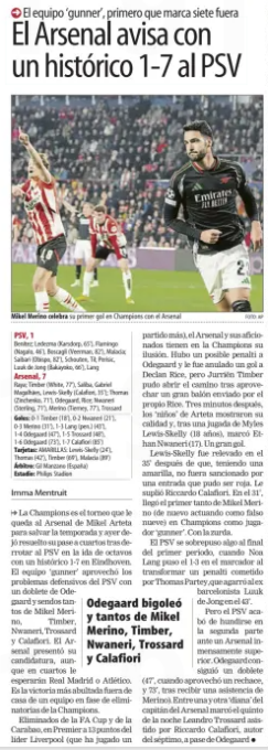 Arsenal warns with a historic 1-7 to PSV The 'gunner' team, first to score seven out Mundo Deportivo (Gipuzkoa)5 Mar 2025 PHOTO: AP Mikel Merino celebrates scoring his first Champions League goal for Arsenal PSV, 1 Benitez; Ledezma (Karsdorp, 65'), Flamingo (Nagalo, 46'), Boscagli (Veerman, 82'), Malacia; Saibari (Bishop, 82'), Schouten, Til; Perisic, Luuk de Jong (Bakayoko, 66'), Lang Arsenal, 7 Raya; Timber (White, 77'), Saliba, Gabriel Magalhães, Lewis-Skelly (Calafiori, 35'); Thomas (Zinchenko, 71'), Odegaard, Rice; Nwaneri (Sterling, 71'), Merino (Tierney, 77'), Trossard Goals: 0-1 Timber (18'), 0-2 Nwaneri (21'), 0-3 Merino (31'), 1-3 Lang (pen.) (43'), 1-4 Odegaard (47'), 1-5 Trossard (48'), 1-6 Odegaard (73'), 1-7 Calafiori (85') Cards: BOOKED: Lewis-Skelly (24'), Thomas (42'), Timber (69'), Malacia (89') Referee: Gil Manzano (Spain) Stadium: Philips Stadion The Champions League is the tournament that Mikel Arteta's Arsenal has left to save the season and yesterday he left his passage to the quarters resolved after defeating PSV in the first leg of the knockout stages with a historic 1-7 in Eindhoven. The 'gunner' team took advantage of PSV's defensive problems with a brace from Odegaard and two goals each from Mikel Merino, Timber, Nwaneri, Trossard and Calafiori. Arsenal presented his candidacy, although Real Madrid or Atlético will be waiting for him in the quarters. It is the biggest victory away from home of a team in the knockout stage of the Champions League. Eliminated from the FA Cup and the Carabao, in the Premier League 13 points behind leaders Liverpool (who have played a match more), Arsenal and their fans have their illusion in the Champions League. There was a possible penalty to Odegaard and a goal to Declan Rice was cancelled out, but Jurriën Timber was able to open the way after saving a great ball sent by Rice himself. Three minutes later, Arteta's 'children' showed their quality and, after a move by Myles Lewis-Skelly (18 years old), Et-han Nwaneri (17) scored. A great goal. Lewis-Skelly was relieved in the 35th minute after, having a yellow, he was not penalized for an entry that could have been red. He was replaced by Riccardo Calafiori. In the 31st minute, Mikel Merino's first goal came (again acting as a false nine) in Champions League as a ‘gunner' player. With the left-handed one. PSV overcame something at the end of the first period, when Noa Lang put the 1-3 on the scoreboard by converting a penalty committed by Thomas Partey, who grabbed the former Barcelona player Luuk de Jong in the 43’. But PSV just wanted to collapse in the second half against an incredibly superior Arsenal. Odegaard followed with a double (47’, when he took advantage of a rejection, and 73', after receiving an assist from Merino). Between one and another ‘bullseye’ of the Arsenal captain scored the fifth of the night Leandro Trossard assis-tido by Riccardo Calafiori, author of the seventh, on a pass from Odegaard Odegaard bigoleó and so many of Mikel Merino, Timber, Nwaneri, Trossard and Calafiori