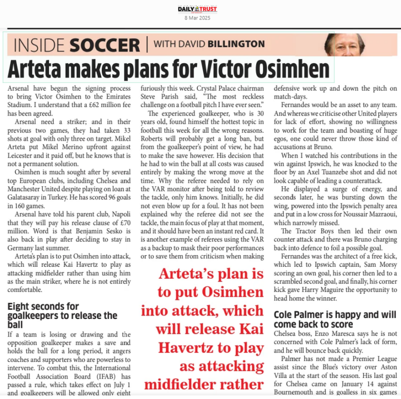 SOCCER Arteta makes plans for Victor Osimhen Weekend Trust8 Mar 2025WITH DAVID Arsenal have begun the signing process to bring Victor Osimhen to the Emirates Stadium. I understand that a £62 million fee has been agreed. Arsenal need a striker; and in their previous two games, they had taken 33 shots at goal with only three on target. Mikel Arteta put Mikel Merino upfront against Leicester and it paid off, but he knows that is not a permanent solution. Osimhen is much sought after by several top European clubs, including Chelsea and Manchester United despite playing on loan at Galatasaray in Turkey. He has scored 96 goals in 160 games. Arsenal have told his parent club, Napoli that they will pay his release clause of £70 million. Word is that Benjamin Sesko is also back in play after deciding to stay in Germany last summer. Arteta’s plan is to put Osimhen into attack, which will release Kai Havertz to play as attacking midfielder rather than using him as the main striker, where he is not entirely comfortable. Eight seconds for goalkeepers to release the ball If a team is losing or drawing and the opposition goalkeeper makes a save and holds the ball for a long period, it angers coaches and supporters who are powerless to intervene. To combat this, the International Football Association Board (IFAB) has passed a rule, which takes effect on July 1 and goalkeepers will be allowed only eight seconds from when they take possession of the ball until they release it up-field. It is all part of new plans to cut out time wasting. If a goalkeeper breaks the rule, the opposition will be awarded a corner kick. Chelsea and Manchester City are playing in the Club World Cup this year and we will be able to see how Ederson, Stefan Ortega, Robert Sanchez and Filip Jorgensen would handle the situation. Newcastle lose two stars for the Carabao Cup final Newcastle coach, Eddie Howe held his head in his hands after revealing that 20 year-old defender, Lewis Hall’s foot injury is worse than first thought. The medical team said he would need surgery and could not play again this season. The left-back has been a stand-out performer for the Magpies, but he suffered the injury during the Premier League defeat by Liverpool in February. The news follows confirmation that Newcastle will also play in the Carabao Cup final against Liverpool without Anthony Gordon, who was sent off during last weekend’s FA Cup defeat to Brighton. Mateta horror injury row continues The row of words over Millwall’s Liam Robert’s FA Cup horrendous tackle and Jean-Philippe Mateta’s injury has continued furiously this week. Crystal Palace chairman Steve Parish said, “The most reckless challenge on a football pitch I have ever seen.” The experienced goalkeeper, who is 30 years old, found himself the hottest topic in football this week for all the wrong reasons. Roberts will probably get a long ban, but from the goalkeeper’s point of view, he had to make the save however. His decision that he had to win the ball at all costs was caused entirely by making the wrong move at the time. Why the referee needed to rely on the VAR monitor after being told to review the tackle, only him knows. Initially, he did not even blow up for a foul. It has not been explained why the referee did not see the tackle, the main focus of play at that moment, and it should have been an instant red card. It is another example of referees using the VAR as a backup to mask their poor performances or to save them from criticism when making Arteta’s plan is to put Osimhen into attack, which will release Kai Havertz to play as attacking midÀelder rather than using him as the main striker, where he is not entirely comfortable a mistake. Millwall officials said there was no malice in the challenge and Roberts did not mean to harm the striker, but he should never have been outside of the box and misjudging the flight of the ball. Mateta suffered a bad cut behind his ear, a broken nose and needed 25 stitches when taken to hospital. Millwall are known for tough tactics, tough un-giving supporters and it is a tough area of London, but the display of ugly chanting aimed at Mateta was disgraceful. Fernandes is the strongest card in Amorin’s pack The main player in Ruben Amorim’s Manchester United team has to be Bruno Fernandes. I watched him in training a few days ago and was astonished how much effort he puts into every session, which in turn he converts to goals and assists and great defensive work up and down the pitch on match-days. Fernandes would be an asset to any team. And whereas we criticise other United players for lack of effort, showing no willingness to work for the team and boasting of huge egos, one could never throw those kind of accusations at Bruno. When I watched his contributions in the win against Ipswich, he was knocked to the floor by an Axel Tuanzebe shot and did not look capable of leading a counterattack. He displayed a surge of energy, and seconds later, he was bursting down the wing, powered into the Ipswich penalty area and put in a low cross for Noussair Mazraoui, which narrowly missed. The Tractor Boys then led their own counter attack and there was Bruno charging back into defence to foil a possible goal. Fernandes was the architect of a free kick, which led to Ipswich captain, Sam Morsy scoring an own goal, his corner then led to a scrambled second goal, and finally, his corner kick gave Harry Maguire the opportunity to head home the winner. Cole Palmer is happy and will come back to score Chelsea boss, Enzo Maresca says he is not concerned with Cole Palmer’s lack of form, and he will bounce back quickly. Palmer has not made a Premier League assist since the Blue’s victory over Aston Villa at the start of the season. His last goal for Chelsea came on January 14 against Bournemouth and is goalless in six games till date. Maresca however said, “Cole Palmer is a human being; and all human beings, all big players, all normal players, all the people at the big clubs, all big managers, we go through a bad moment or moments where we struggle. At this moment you react; and he is reacting perfectly. He is laughing, he is happy. He has to enjoy football; and for sure, we don’t have any doubt that he is going to score more goals. Cole is a player I have known a long time. I know him from five or six years ago at Manchester City and I have said many times that he is a top player and top guy because he enjoys football and is very happy.” Timo facing the door Time is ticking for Timo Werner as Tottenham have decided not to take up their £8.5 million option to buy him this summer following his loan period from RB Leipzig. The German striker was originally signed on a six-month deal and this was extended for a season, but he has scored only one goal in 27 appearances this year. He returned to the side on Wednesday last week after recovering from a hamstring injury. American MLS side, New York City, have shown interest in signing him. Tottenham boss, Ange Postecoglou, has plans to refresh his players with reinforcements to his forward line at the end of the current campaign. Article Name:SOCCER Arteta makes plans for Victor Osimhen Publication:Weekend Trust Author:WITH DAVID Start Page:39 End Page:39