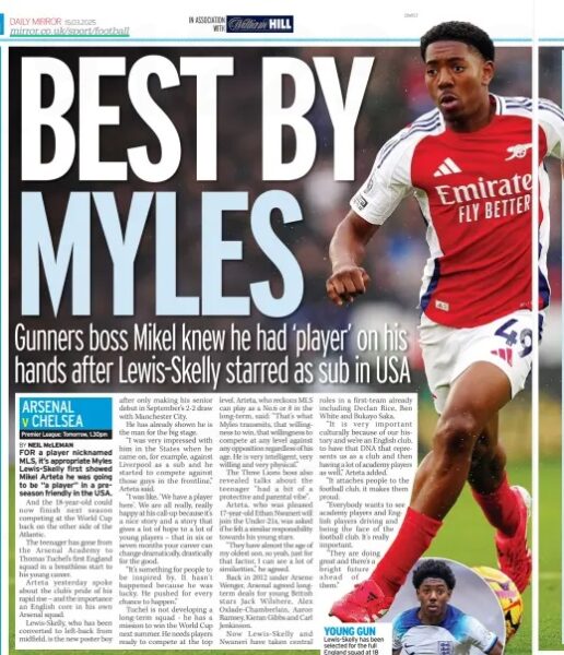 ‘It hasn’t happened because he was lucky’ says Arteta 2 BEST BY MYLES Gunners boss Mikel knew he had ‘player’ on his hands after Lewis-Skelly starred as sub in USA Daily Mirror15 Mar 2025BY NEIL McLEMAN FOR a player nicknamed MLS, it’s appropriate Myles Lewis-Skelly first showed Mikel Arteta he was going to be “a player” in a preseason friendly in the USA. And the 18-year-old could now finish next season competing at the World Cup back on the other side of the Atlantic. The teenager has gone from the Arsenal Academy to Thomas Tuchel’s first England squad in a breathless start to his young career. Arteta yesterday spoke about the club’s pride of his rapid rise – and the importance an English core in his own Arsenal squad. Lewis-Skelly, who has been converted to left-back from midfield, is the new poster boy after only making his senior debut in September’s 2-2 draw with Manchester City. He has already shown he is the man for the big stage. “I was very impressed with him in the States when he came on, for example, against Liverpool as a sub and he started to compete against those guys in the frontline,” Arteta said. “I was like, ‘We have a player here’. We are all really, really happy at his call-up because it’s a nice story and a story that gives a lot of hope to a lot of young players – that in six or seven months your career can change dramatically, drastically for the good. “It’s something for people to be inspired by. It hasn’t happened because he was lucky. He pushed for every chance to happen.” Tuchel is not developing a long-term squad - he has a mission to win the World Cup next summer. He needs players ready to compete at the top level. Arteta, who reckons MLS can play as a No.6 or 8 in the long-term, said: “That’s what Myles transmits, that willingness to win, that willingness to compete at any level against any opposition regardless of his age. He is very intelligent, very willing and very physical.” The Three Lions boss also revealed talks about the teenager “had a bit of a protective and parental vibe”. Arteta, who was pleased 17-year-old Ethan Nwaneri will join the Under-21s, was asked if he felt a similar responsibility towards his young stars. “They have almost the age of my oldest son, so yeah, just for that factor, I can see a lot of similarities,” he agreed. Back in 2012 under Arsene Wenger, Arsenal agreed longterm deals for young British stars Jack Wilshere, Alex Oxlade-Chamberlain, Aaron Ramsey, Kieran Gibbs and Carl Jenkinson. Now Lewis-Skelly and Nwaneri have taken central roles in a first-team already including Declan Rice, Ben White and Bukayo Saka. “It is very important culturally because of our history and we’re an English club, to have that DNA that represents us as a club and then having a lot of academy players as well,” Arteta added. “It attaches people to the football club, it makes them proud. “Everybody wants to see academy players and English players driving and being the face of the football club. It’s really important. “They are doing great and there’s a bright future ahead of them.” Article Name:BEST BY MYLES Publication:Daily Mirror Author:BY NEIL McLEMAN Start Page:2 End Page:2