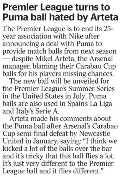 Premier League turns to Puma ball hated by Arteta The Premier League is to end its 25- year association with Nike after announcing a deal with Puma to provide match balls from next season — despite Mikel Arteta, the Arsenal manager, blaming their Carabao Cup balls for his players missing chances. The new ball will be unveiled for the Premier League’s Summer Series in the United States in July. Puma balls are also used in Spain’s La Liga and Italy’s Serie A. Arteta made his comments about the Puma ball after Arsenal’s Carabao Cup semi-final defeat by Newcastle United in January, saying: “I think we kicked a lot of the balls over the bar and it’s tricky that this ball flies a lot. It’s just very different to the Premier League ball and it flies different.”
