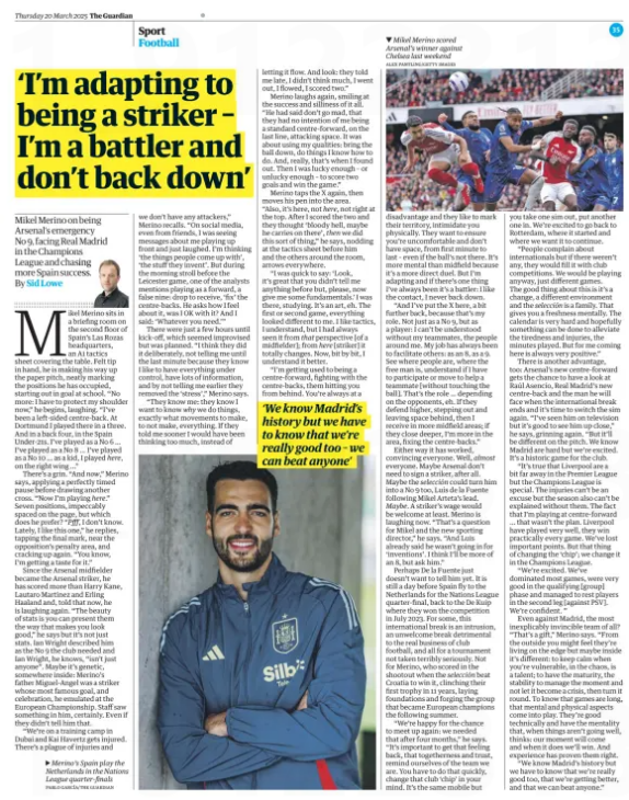 ‘Arsenal didn’t tell me I would be striker until the last minute’ Mikel Merino on being Arsenal’s emergency No 9, facing Real Madrid in the Champions League and chasing more Spain success. The Guardian20 Mar 2025By Sid Lowe PABLO GARCÍA/THE GUARDIAN Merino’s Spain play the Netherlands in the Nations League quarter-finals Mikel Merino sits in a briefing room on the second floor of Spain’s Las Rozas headquarters, an A1 tactics sheet covering the table. Felt tip in hand, he is making his way up the paper pitch, neatly marking the positions he has occupied, starting out in goal at school. “No more: I have to protect my shoulder now,” he begins, laughing. “I’ve been a left-sided centre-back. At Dortmund I played there in a three. And in a back four, in the Spain Under-21s. I’ve played as a No 6 … I’ve played as a No 8 … I’ve played as a No 10 … as a kid, I played here, on the right wing …” There’s a grin. “And now,” Merino says, applying a perfectly timed pause before drawing another cross. “Now I’m playing here.” Seven positions, impeccably spaced on the page, but which does he prefer? “Pfff, I don’t know. Lately, I like this one,” he replies, tapping the final mark, near the opposition’s penalty area, and cracking up again. “You know, I’m getting a taste for it.” Since the Arsenal midfielder became the Arsenal striker, he has scored more than Harry Kane, Lautaro Martínez and Erling Haaland and, told that now, he is laughing again. “The beauty of stats is you can present them the way that makes you look good,” he says but it’s not just stats. Ian Wright described him as the No 9 the club needed and Ian Wright, he knows, “isn’t just anyone”. Maybe it’s genetic, somewhere inside: Merino’s father Miguel-Angel was a striker whose most famous goal, and celebration, he emulated at the European Championship. Staff saw something in him, certainly. Even if they didn’t tell him that. “We’re on a training camp in Dubai and Kai Havertz gets injured. There’s a plague of injuries and we don’t have any attackers,” Merino recalls. “On social media, even from friends, I was seeing messages about me playing up front and just laughed. I’m thinking ‘the things people come up with’, ‘the stuff they invent’. But during the morning stroll before the Leicester game, one of the analysts mentions playing as a forward, a false nine: drop to receive, ‘fix’ the centre-backs. He asks how I feel about it, was I OK with it? And I said: ‘Whatever you need.’” There were just a few hours until kick-off, which seemed improvised but was planned. “I think they did it deliberately, not telling me until the last minute because they know I like to have everything under control, have lots of information, and by not telling me earlier they removed the ‘stress’,” Merino says. “They know me: they know I want to know why we do things, exactly what movements to make, to not make, everything. If they told me sooner I would have been thinking too much, instead of letting it flow. And look: they told me late, I didn’t think much, I went out, I flowed, I scored two.” Merino laughs again, smiling at the success and silliness of it all. “He had said don’t go mad, that they had no intention of me being a standard centre-forward, on the last line, attacking space. It was about using my qualities: bring the ball down, do things I know how to do. And, really, that’s when I found out. Then I was lucky enough – or unlucky enough – to score two goals and win the game.” Merino taps the X again, then moves his pen into the area. “Also, it’s here, not here, not right at the top. After I scored the two and they thought ‘bloody hell, maybe he carries on there’, then we did this sort of thing,” he says, nodding at the tactics sheet before him and the others around the room, arrows everywhere. “I was quick to say: ‘Look, it’s great that you didn’t tell me anything before but, please, now give me some fundamentals.’ I was there, studying. It’s an art, eh. The first or second game, everything looked different to me. I like tactics, I understand, but I had always seen it from that perspective [of a midfielder]; from here [striker] it totally changes. Now, bit by bit, I understand it better. “I’m getting used to being a centre-forward, fighting with the centre-backs, them hitting you from behind. You’re always at a ‘We know Madrid’s history but we have to know that we’re really good too – we can beat anyone’ disadvantage and they like to mark their territory, intimidate you physically. They want to ensure you’re uncomfortable and don’t have space, from first minute to last – even if the ball’s not there. It’s more mental than midfield because it’s a more direct duel. But I’m adapting and if there’s one thing I’ve always been it’s a battler: I like the contact, I never back down. “And I’ve put the X here, a bit further back, because that’s my role. Not just as a No 9, but as a player: I can’t be understood without my teammates, the people around me. My job has always been to facilitate others: as an 8, as a 9. See where people are, where the free man is, understand if I have to participate or move to help a teammate [without touching the ball]. That’s the role … depending on the opponents, eh. If they defend higher, stepping out and leaving space behind, then I receive in more midfield areas; if they close deeper, I’m more in the area, fixing the centre-backs.” Either way it has worked, convincing everyone. Well, almost everyone. Maybe Arsenal don’t need to sign a striker, after all. Maybe the selección could turn him into a No 9 too, Luis de la Fuente following Mikel Arteta’s lead. Maybe. A striker’s wage would be welcome at least. Merino is laughing now. “That’s a question for Mikel and the new sporting director,” he says. “And Luis already said he wasn’t going in for ‘inventions’. I think I’ll be more of an 8, but ask him.” Perhaps De la Fuente just doesn’t want to tell him yet. It is still a day before Spain fly to the Netherlands for the Nations League quarter-final, back to the De Kuip where they won the competition in July 2023. For some, this international break is an intrusion, an unwelcome break detrimental to the real business of club football, and all for a tournament not taken terribly seriously. Not for Merino, who scored in the shootout when the selección beat Croatia to win it, clinching their first trophy in 11 years, laying foundations and forging the group that became European champions the following summer. “We’re happy for the chance to meet up again: we needed that after four months,” he says. “It’s important to get that feeling back, that togetherness and trust, remind ourselves of the team we are. You have to do that quickly, change that club ‘chip’ in your mind. It’s the same mobile but you take one sim out, put another one in. We’re excited to go back to Rotterdam, where it started and where we want it to continue. “People complain about internationals but if there weren’t any, they would fill it with club competitions. We would be playing anyway, just different games. The good thing about this is it’s a change, a different environment and the selección is a family. That gives you a freshness mentally. The calendar is very hard and hopefully something can be done to alleviate the tiredness and injuries, the minutes played. But for me coming here is always very positive.” There is another advantage, too: Arsenal’s new centre-forward gets the chance to have a look at Raúl Asencio, Real Madrid’s new centre-back and the man he will face when the international break ends and it’s time to switch the sim again. “I’ve seen him on television but it’s good to see him up close,” he says, grinning again. “But it’ll be different on the pitch. We know Madrid are hard but we’re excited. It’s a historic game for the club. “It’s true that Liverpool are a bit far away in the Premier League but the Champions League is special. The injuries can’t be an excuse but the season also can’t be explained without them. The fact that I’m playing at centre-forward … that wasn’t the plan. Liverpool have played very well, they win practically every game. We’ve lost important points. But that thing of changing the ‘chip’; we change it in the Champions League. “We’re excited. We’ve dominated most games, were very good in the qualifying [group] phase and managed to rest players in the second leg [against PSV]. We’re confident. ” Even against Madrid, the most inexplicably invincible team of all? “That’s a gift,” Merino says. “From the outside you might feel they’re living on the edge but maybe inside it’s different: to keep calm when you’re vulnerable, in the chaos, is a talent; to have the maturity, the stability to manage the moment and not let it become a crisis, then turn it round. To know that games are long, that mental and physical aspects come into play. They’re good technically and have the mentality that, when things aren’t going well, thinks: our moment will come and when it does we’ll win. And experience has proven them right. “We know Madrid’s history but we have to know that we’re really good too, that we’re getting better, and that we can beat anyone.” Article Name:‘Arsenal didn’t tell me I would be striker until the last minute’ Publication:The Guardian Author:By Sid Lowe Start Page:35 End Page:35