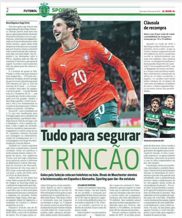 Arsenal revive interest in Trincão as Manchester United & City circle 2 Everything to hold Goals for the national team put the spotlight on the lion. Rivals Manchester United and there are interested in Spain and Germany. Sporting wants to give it status A BOLA25 Mar 2025 To the nine goals he has already scored this season for Sporting, Francisco Trincão has added two more this season, now for the National Team. If there were already Sharks watching to catch him, especially in England, where Manchester rivals are very attentive, now they are even more awake for a forward who at the age of 25 begins to show all the potential that they predicted at a young age. In Spain and Germany, you know the ball, they are also keeping an eye on the 17 jersey of the Lions, who want to keep him at all costs and for that they have a plan to renew his contract. He's the man we're talking about. Because he is the lion with the most minutes this season — 3721 by Alvalade's badge, less a game than Geovany Quenda but more 509 minutes than the 17 — year — old winger's 3212 -, he is the team's third best scorer, with nine goals-Conrad Harder has 10 and Gyokeres 40 (!)- , a forward who since last season has been in great form, helped Sporting win the national title and this one to be fundamental in the race for the two-time champion. There was a lack of brilliance in the selection. It already shone. It was at 81’, with the result at 2-2 and therefore insufficient for Portugal to go to the Final four of the Nations League, that Roberto Martínez launched Trincão in the game with Denmark. Five minutes later, the lion playing in Alvalade, scored, sent the game to overtime and scored again at 91’, putting the national team ahead in the qualifying round. He was still fundamental at 5-2, in a play with Diogo Jota finished by Gonçalo Ramos. Alvalade watched him do what he does well on that stage, outside of Alvalade they saw him justify the reason why many clubs follow him closely. In England they saw it and that is why the local press pointed out yesterday the interest of Manchester United. But also Arsenal and Newcastle. They haven't spoken about City but they know the ball the market could book for a derby between the Manchester rivals this summer. They both think highly of him. It is enough to go back to 2022, when he arrived at Sporting still on loan from Barcelona, to do an exercise and realize that the two main responsible for his hiring and explosion in Alvalade, Ruben Amorim and Hugo Viana, are now in that city of England, the coach at United and the sporting director at City… Francisco Trincão left SC Braga for Barça in the 2020/2021 season, in exchange for 31 million euros. He made 42 appearances for the Catalans (three goals and two assists), then in the following season he made 30 appearances for Wolverhampton (three goals and one assist) on loan from Barça. He did not return to Catalonia but in Spain they continue to follow him. And after the debut scoring for the national team, the attention of the neighboring country returns to focus on him. As in Germany, where, we know, there are also very interested clubs. THE SPORTING PLAN There is also Sporting. A long time ago. Hence, after having received the forward on loan from Barcelona with a fee of €3 M, he soon rushed to grab him definitively once triggered purchase of €7 m.Barça, however, reserved the right to receive 50 percent of future sale. That's also one of the reasons the Lions won't admit to selling the No. 17 jersey. Naturally they want to hold on to him in a summer that is expected to be busy in Alvalade and that should take the company's biggest star, Gyokeres, for no less than 70 million. But they also know that to receive an amount considered fair per crack, not less than 40 million, only even by the 80 of the termination clause… Trincão ends his contract in June 2027. It's only a little over two years away. That is why the Greens and whites have already begun surveys with the player for the renewal of the bond. And with the forward now also excelling in selection, the process will accelerate and with the Lions committed to giving him status. The main thing in these circumstances will always be the financial condition. Trincão is already at a high level in the salary hierarchy and therefore this issue will be worked on, without the administration incurring a condition of having a player far above other figures in the squad... On the other hand, he is promised the No 10 shirt, now free after Edwards ' loan to Burnley. But above all he has a captain's armband reserved for him. First with the entry into the hierarchy, then and with the prospect of a future exit of Hjulmand, as the natural leader. That is, there is a plan to grab Trincão and SAD is willing to do everything to hold the man they are talking about.