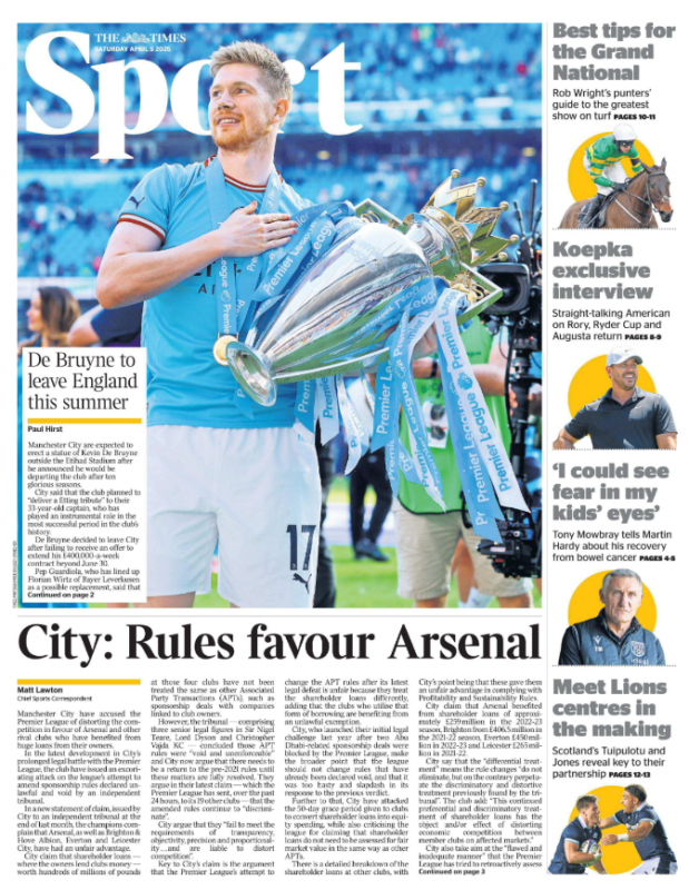 Man City accuse Premier League of favouring Arsenal 2 City: Rules favour Arsenal Matt Lawton - Chief Sports Correspondent Manchester City have accused the Premier League of distorting the competition in favour of Arsenal and other rival clubs who have benefited from huge loans from their owners. In the latest development in City’s prolonged legal battle with the Premier League, the club have issued an excoriating attack on the league’s attempt to amend sponsorship rules declared unlawful and void by an independent tribunal. In a new statement of claim, issued by City to an independent tribunal at the end of last month, the champions complain that Arsenal, as well as Brighton & Hove Albion, Everton and Leicester City, have had an unfair advantage. City claim that shareholder loans — where the owners lend clubs money — worth hundreds of millions of pounds at those four clubs have not been treated the same as other Associated Party Transactions (APTs), such as sponsorship deals with companies linked to club owners. However, the tribunal — comprising three senior legal figures in Sir Nigel Teare, Lord Dyson and Christopher Vajda KC — concluded those APT rules were “void and unenforceable” and City now argue that there needs to be a return to the pre-2021 rules until these matters are fully resolved. They argue in their latest claim — which the Premier League has sent, over the past 24 hours, to its 19 other clubs — that the amended rules continue to “discriminate”. City argue that they “fail to meet the requirements of transparency, objectivity, precision and proportionality . . . and are liable to distort competition”. Key to City’s claim is the argument that the Premier League’s attempt to change the APT rules after its latest legal defeat is unfair because they treat the shareholder loans differently, adding that the clubs who utilise that form of borrowing are benefiting from an unlawful exemption. City, who launched their initial legal challenge last year after two Abu Dhabi-related sponsorship deals were blocked by the Premier League, make the broader point that the league should not change rules that have already been declared void, and that it was too hasty and slapdash in its response to the previous verdict. Further to that, City have attacked the 50-day grace period given to clubs to convert shareholder loans into equity spending, while also criticising the league for claiming that shareholder loans do not need to be assessed for fair market value in the same way as other APTs. There is a detailed breakdown of the shareholder loans at other clubs, with City’s point being that these gave them an unfair advantage in complying with Profitability and Sustainability Rules. City claim that Arsenal benefited from shareholder loans of approximately £259 million in the 2022-23 season, Brighton from £406.5 million in the 2021-22 season, Everton £450 million in 2022-23 and Leicester £265 million in 2021-22. City say that the “differential treatment” means the rule changes “do not eliminate, but on the contrary perpetuate the discriminatory and distortive treatment previously found by the tribunal”. The club add: “This continued preferential and discriminatory treatment of shareholder loans has the object and/or effect of distorting economic competition between member clubs on affected markets.” City also take aim at the “flawed and inadequate manner” that the Premier League has tried to retroactively assess the free market value of these shareholder loans. It is City’s view that independent experts should have been consulted. Instead the Premier League, City claim, is relying on two part-time, nonexecutive Premier League board members to “carry out this technical and specialist task on their own”. The same tribunal will rule on the latest challenge from City, with the Premier League potentially forced into making further changes to its financial rules while incurring yet more legal costs. The Premier League declined to comment when approached by The Times. The issue remains separate to the 130 charges brought against City by the Premier League for alleged breaches of financial regulations, but it could further erode the robustness of the system in place. The same team of lawyers are fighting both cases for the Abu Dhabiowned club. At the time of the tribunal’s first award, Richard Masters, the Premier League chief executive, insisted it could resolve the matter by making a small number of amendments to the APT rules. Simon Cliff, City’s general counsel, urged the league to hold fire until the tribunal had ruled on whether all the rules, rather than some, were now null and void, with Aston Villa echoing that view. In February the tribunal declared all the rules “void and unenforceable”. Still the Premier League insisted the amendments were “valid and enforceable”. City disagree. “This voidness means that the amendments are themselves void, because it is not legally possible to amend rules that are themselves void,” they claim.