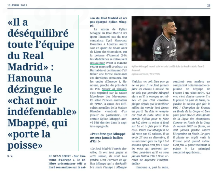 “He unbalanced the whole Real Madrid team”: Hanouna tears into the “indefensible black cat” Mbappé, who “brings bad luck” Kylian Mbappé on Tuesday night during Real Madrid's debacle against Arsenal. LE SCAN SPORT – On Europe 1 radio, the famous television presenter gave his analysis of Real Madrid’s season and did not spare Kylian Mbappé. Kylian Mbappé’s season at Real Madrid has (for now) not convinced Cyril Hanouna at all. Humiliated in London Tuesday night in the first leg of the Champions League quarter-final, on Arsenal’s pitch (3–0), the Madrid side find themselves with their backs against the wall before the return leg next Wednesday at the Bernabéu and continue to show alarming form in recent weeks. Speaking on Europe 1, Hanouna, who is close to PSG president Nasser Al-Khelaïfi, spoke about the struggling season of Los Blancos. And, according to the former host of Touche Pas à Mon Poste, the cause of the current difficulties at the White House comes down to one player in particular... a certain Kylian Mbappé, who arrived last summer in the Spanish capital. “Maybe Mbappé will never win the Ballon d’Or!” “The Real Madrid of last year, they won everything and this season, they’re going to lose everything. It’s the arrival of Kylian Mbappé that unbalanced the whole team! Mbappé–Vinicius, it’s obvious that it doesn’t work. You should never do things halfway. You don’t take Mbappé when you’re missing a midfielder and things have been a disaster since the best midfielder in the world Toni Kroos left. You have to replace him immediately. But if you take Kylian just to treat yourself, then you go all in on him and you let Vinicius go. Because Mbappé, he doesn’t have 50 seasons left. He’s going to turn 27 in December, what will he have left at the top? Three or four seasons and then it’s over! With the guys coming up behind, maybe he’ll never win the Ballon d’Or! So stop defending the indefensible.” Hanouna then continued his analysis by comparing the captain of the French national team to a “black cat.” “The guy, it’s crazy how unlucky he is! He leaves Paris, look at the season PSG is having! French champions, in the Cup final and on track for the Champions League semi-final. Like in the 2022 World Cup final in Qatar, we should never have lost to Argentina in the final. The guy scores a hat-trick and France still loses. It’s mad. He really brings bad luck!” The person concerned will surely appreciate that...