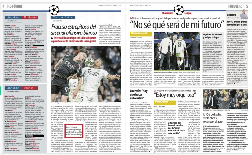 Mundo Deportivo: Saka told the Bernabéu to be quiet 4 Double-page spread from Mundo Deportivo (April 17, 2025) covering Real Madrid’s 2–1 home defeat to Arsenal in the UEFA Champions League quarter-final, resulting in a 5–1 aggregate loss. The layout includes multiple columns, sidebars, player ratings, quotes, and photographs. Left Page (Page 4): Main headline in the center reads: “Fracaso estrepitoso del arsenal ofensivo blanco” (“Disastrous failure of the white offensive arsenal”), by Óscar Zárate. The subheadline underneath states: “Triste adiós a Europa con solo 6 disparos a puerta en 200 minutos ante los ingleses” (“Sad farewell to Europe with only 6 shots on target in 200 minutes against the English”). Below the headline is a large action photo of Declan Rice leaping above Jude Bellingham and another Real Madrid player to head the ball. The left column contains player ratings under “UnoxUno” ("One by one") for both Real Madrid and Arsenal, provided by Mario Calderón and Fernando Gabarnó respectively. Players are evaluated individually with short remarks, e.g., “COURTOIS Salvador” and “RAYA Tranquilo.” A red-bordered box near the center-left includes a quote: “Ancelotti queda tocado y el Barça puede darle la puntilla en la Copa y en La Liga” (“Ancelotti is shaken and Barça could finish him off in the Copa and La Liga”). Right Page (Page 5): The dominant headline reads: “No sé qué será de mi futuro” (“I don’t know what will become of my future”), referring to Carlo Ancelotti’s uncertain future after the defeat. The subtitle notes that the coach was visibly upset after the match. Below is a quote box with Mikel Arteta stating: “Estoy muy orgulloso” (“I’m very proud”), in yellow-highlighted text. A central image shows Kylian Mbappé limping off the pitch with support staff, with the caption: “Mbappé, en el momento de retirarse lesionado” (“Mbappé, at the moment of being subbed off injured”). Smaller columns on the right include: “El árbitro” – a critique of referee François Letexier’s performance. “El PSG de Lucho” – a note on Paris Saint-Germain progressing and facing Arsenal in the semi-final, with praise for coach Luis Enrique. A photo at the bottom right shows Arsenal fans celebrating in the stands, waving scarves and chanting. Overall, the coverage emphasizes Arsenal's tactical superiority, Real Madrid's lack of attacking threat, and the possible managerial consequences for Ancelotti.