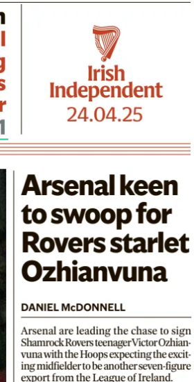 Arsenal keen to swoop for Rovers starlet Ozhianvuna Irish Independent24 Apr 2025DANIEL McDONNELL Arsenal are leading the chase to sign Shamrock Rovers teenager Victor Ozhianvuna with the Hoops expecting the exciting midfielder to be another seven-figure export from the League of Ireland. There is interest from around England and Europe in Ozhianvuna (16), who has appeared at wing-back for Stephen Bradley’s first team this year but is viewed as having the skill-set and versatility to play centrally over the longer term. He does not turn 18 until January 2027 so any deal with a Premier League club would have to be a pre-contract arrangement similar to the record-breaking deal (worth around €1.9m up front) that has committed St Patrick’s Athletic teen Mason Melia’s future to Tottenham. Their north London rivals are in pole position as regards Ozhianvuna with their knowledge of the Tallaght lad going back to 2023 when he starred in a talented Rovers side that won all of their matches in the Hale End Cup, a competition where they saw off U-14 sides from Arsenal, Tottenham, Leicester, Manchester City and Aston Villa. It’s understood that multiple clubs have been in contact with Rovers about Ozhianvuna, but it’s Arsenal that have made the strongest advances. There is interest from continental Europe, and Ozhianvuna would be able to move this summer if he opted to go that route. But the Melia pathway is an attractive one, and it’s believed that potential suitors are open to the idea of trying to reach an agreement this summer to secure his services even though the switch would not be able to go through for another 18 months. Ozhianvuna’s colleague Michael Noonan is also being watched by several clubs with Manchester City’ s interest long established. The Irish Independent has learned that Roma sent a prominent figure in their scouting department to watch Noonan in Monday’s defeat to Bohs. Article Name:Arsenal keen to swoop for Rovers starlet Ozhianvuna Publication:Irish Independent Author:DANIEL McDONNELL Start Page:52 End Page:52